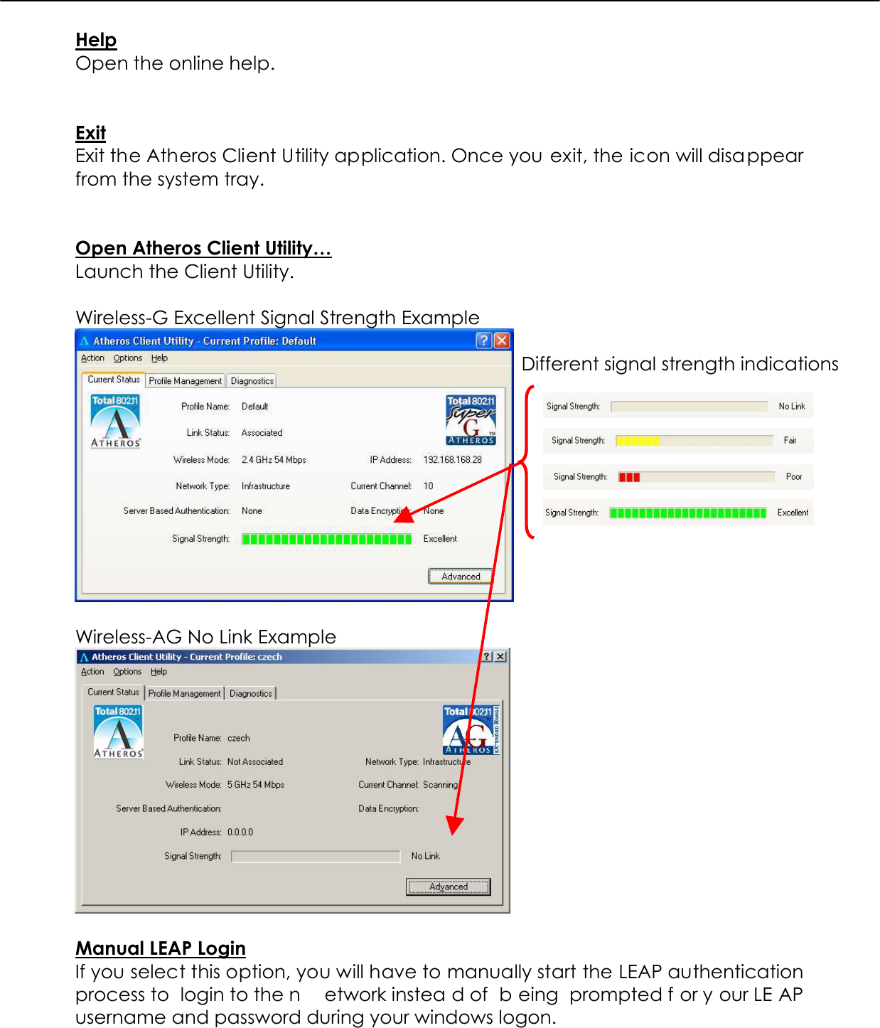  Help Open the online help.   Exit Exit the Atheros Client Utility application. Once you exit, the icon will disappear from the system tray.   Open Atheros Client Utility… Launch the Client Utility.  Wireless-G Excellent Signal Strength Example   Wireless-AG No Link Example   Manual LEAP Login If you select this option, you will have to manually start the LEAP authentication process to  login to the n etwork instea d of  b eing prompted f or y our LE AP username and password during your windows logon.   Different signal strength indications 