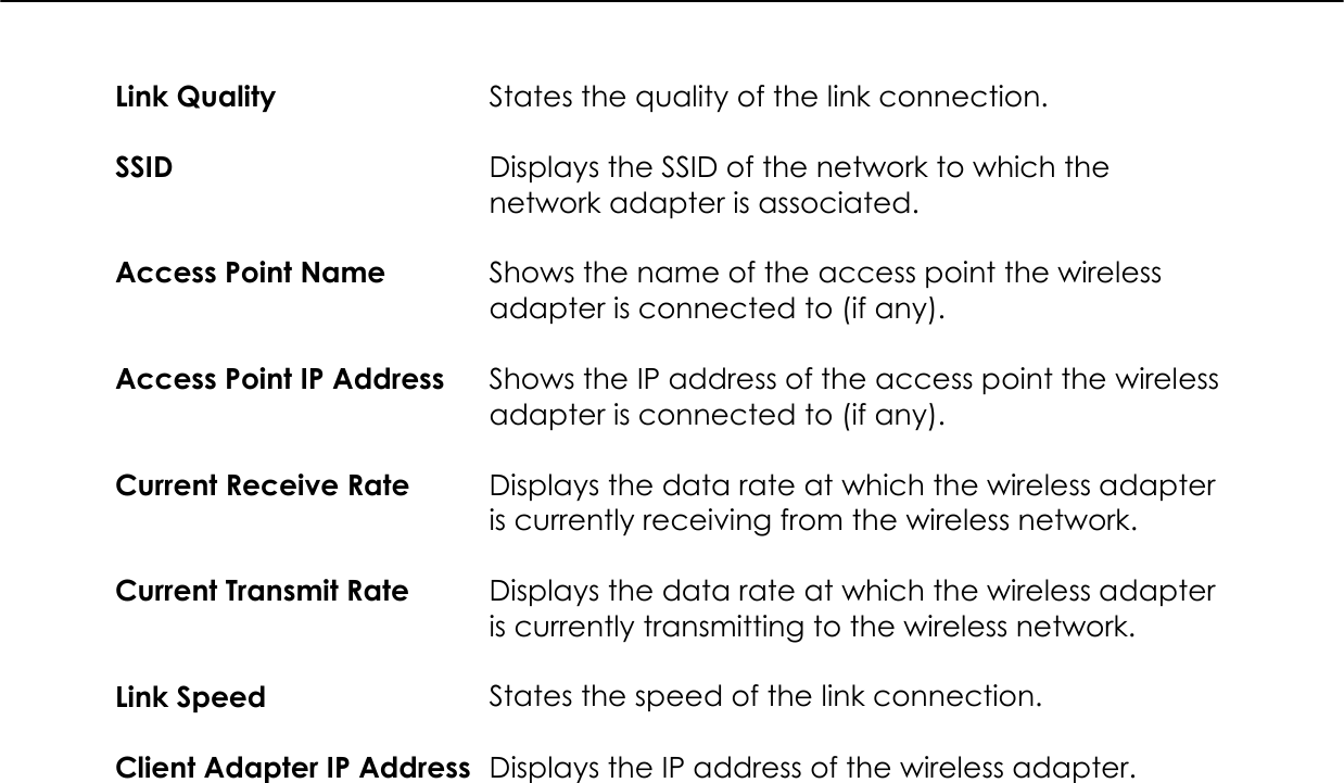   Link Quality  States the quality of the link connection.  SSID  Displays the SSID of the network to which the network adapter is associated.  Access Point Name  Shows the name of the access point the wireless adapter is connected to (if any).  Access Point IP Address  Shows the IP address of the access point the wireless adapter is connected to (if any).  Current Receive Rate  Displays the data rate at which the wireless adapter is currently receiving from the wireless network.  Current Transmit Rate  Displays the data rate at which the wireless adapter is currently transmitting to the wireless network.  Link Speed  States the speed of the link connection.  Client Adapter IP Address  Displays the IP address of the wireless adapter.  