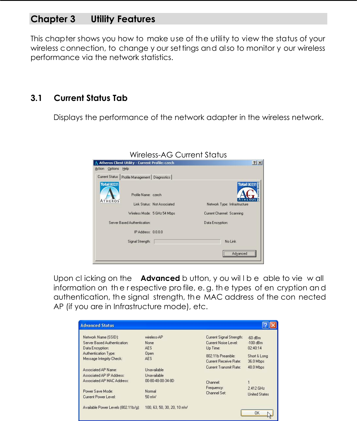   Chapter 3  Utility Features  This chapter shows you how to  make use of the utility to view the status of your wireless c onnection, to change y our set tings and al so to monitor y our wireless  performance via the network statistics.  3.1  Current Status Tab  Displays the performance of the network adapter in the wireless network.    Wireless-AG Current Status   Upon cl icking on the  Advanced b utton, y ou wil l b e able to vie w all  information on  th e r espective pro file, e. g. th e types  of en cryption an d authentication, th e signal  strength, th e MAC address  of the con nected AP (if you are in Infrastructure mode), etc.   