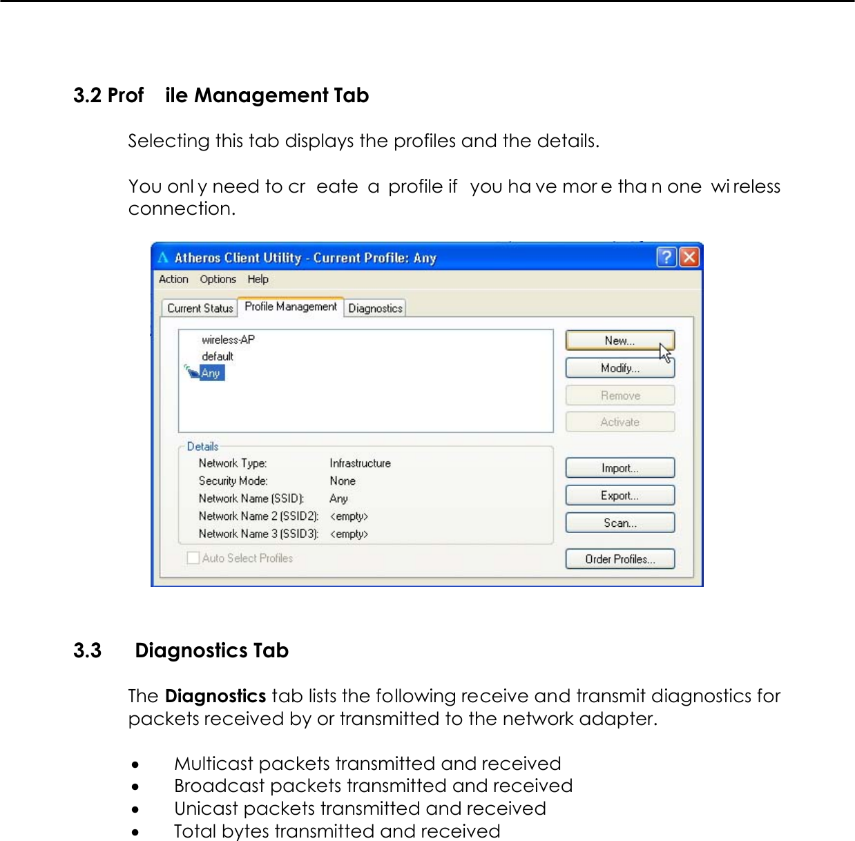   3.2 Prof ile Management Tab  Selecting this tab displays the profiles and the details.  You onl y need to cr eate a profile if  you ha ve mor e tha n one  wi reless connection.    3.3  Diagnostics Tab  The Diagnostics tab lists the following receive and transmit diagnostics for packets received by or transmitted to the network adapter.  •  Multicast packets transmitted and received •  Broadcast packets transmitted and received •  Unicast packets transmitted and received •  Total bytes transmitted and received  