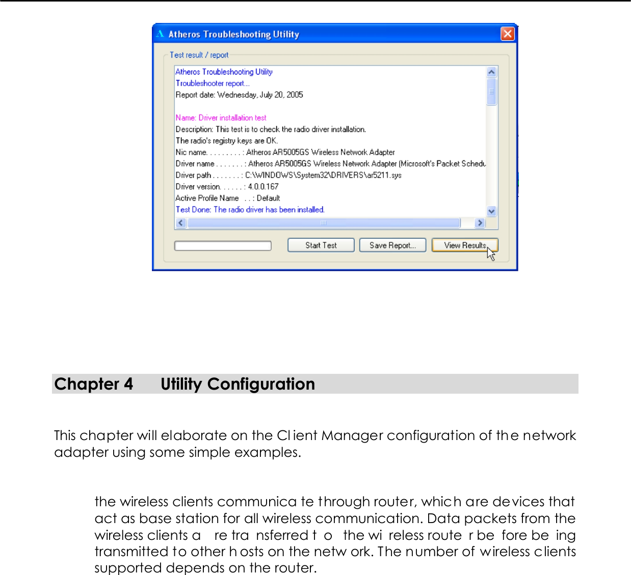          Chapter 4  Utility Configuration   This chapter will elaborate on the Cl ient Manager configuration of the network adapter using some simple examples.   the wireless clients communica te through router, which are devices that act as base station for all wireless communication. Data packets from the wireless clients a re tra nsferred t o the wi reless route r be fore be ing transmitted to other h osts on the netw ork. The number of wireless clients supported depends on the router.                                                                                                                                                                                                                                                                                                    