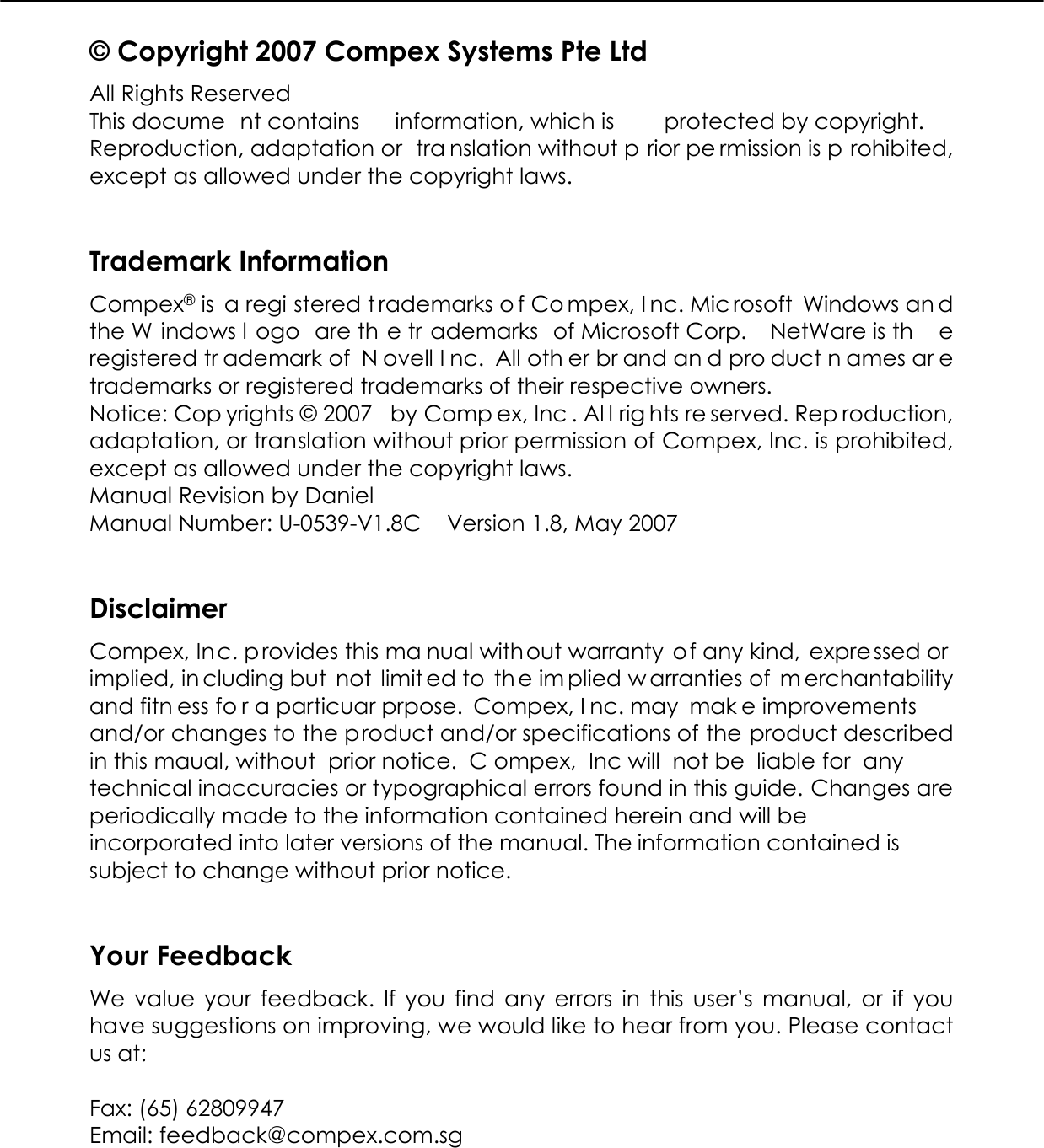  © Copyright 2007 Compex Systems Pte Ltd All Rights Reserved This docume nt contains  information, which is  protected by copyright. Reproduction, adaptation or  tra nslation without p rior pe rmission is p rohibited, except as allowed under the copyright laws.   Trademark Information Compex® is  a regi stered t rademarks o f Co mpex, I nc. Mic rosoft Windows an d the W indows l ogo are th e tr ademarks of Microsoft Corp.  NetWare is th e registered tr ademark of  N ovell I nc. All oth er br and an d pro duct n ames ar e trademarks or registered trademarks of their respective owners.  Notice: Cop yrights © 2007  by Comp ex, Inc . Al l rig hts re served. Rep roduction, adaptation, or translation without prior permission of Compex, Inc. is prohibited, except as allowed under the copyright laws. Manual Revision by Daniel Manual Number: U-0539-V1.8C   Version 1.8, May 2007   Disclaimer Compex, Inc. provides this ma nual without warranty of any kind, expre ssed or  implied, in cluding but  not  limit ed to  th e im plied w arranties of  m erchantability and fitn ess fo r a particuar prpose. Compex, I nc. may  mak e improvements and/or changes to the product and/or specifications of the product described in this maual, without  prior notice.  C ompex, Inc will not be  liable for any technical inaccuracies or typographical errors found in this guide. Changes are periodically made to the information contained herein and will be incorporated into later versions of the manual. The information contained is subject to change without prior notice.   Your Feedback We value your feedback. If you find any errors in this user’s manual, or if you have suggestions on improving, we would like to hear from you. Please contact us at:  Fax: (65) 62809947 Email: feedback@compex.com.sg  