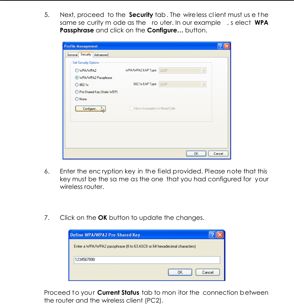   5.  Next, proceed  to the  Security tab . The  wire less cl ient must us e t he same se curity m ode as the  ro uter. In our example , s elect WPA Passphrase and click on the Configure… button.    6.  Enter the enc ryption key in the field provided. Please note that this key must be the sa me as the one  that you had configured for  your wireless router.    7.  Click on the OK button to update the changes.    Proceed t o you r Current Status tab to mon itor the  connection b etween the router and the wireless client (PC2).  