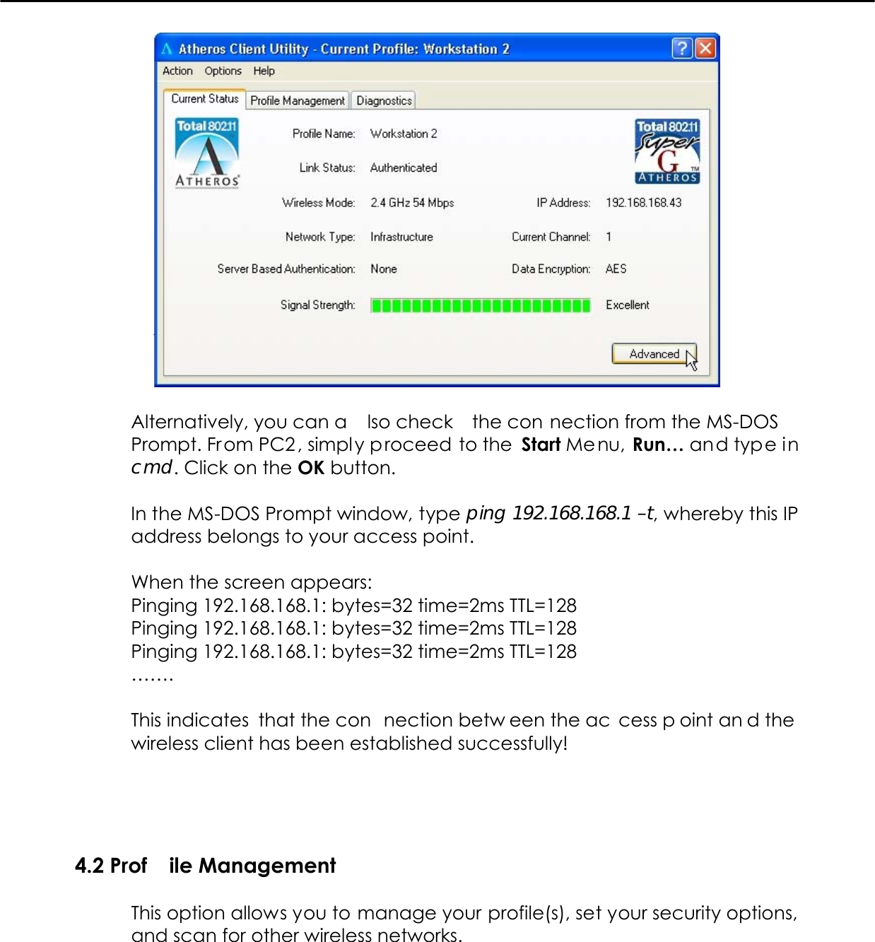     Alternatively, you can a lso check  the con nection from the MS-DOS Prompt. From PC2 , simpl y proceed to the  Start Me nu, Run… and type in cmd. Click on the OK button.  In the MS-DOS Prompt window, type ping 192.168.168.1 –t, whereby this IP address belongs to your access point.  When the screen appears: Pinging 192.168.168.1: bytes=32 time=2ms TTL=128 Pinging 192.168.168.1: bytes=32 time=2ms TTL=128 Pinging 192.168.168.1: bytes=32 time=2ms TTL=128 …….  This indicates  that the con nection betw een the ac cess p oint an d the wireless client has been established successfully!    4.2 Prof ile Management  This option allows you to manage your profile(s), set your security options, and scan for other wireless networks.   