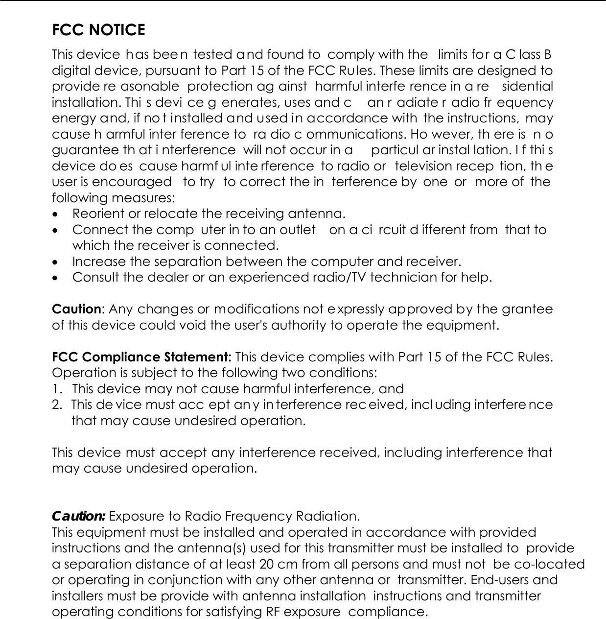  FCC NOTICE This device  has bee n tested a nd found to  comply with the  limits for a C lass B digital device, pursuant to Part 15 of the FCC Rules. These limits are designed to provide re asonable protection ag ainst harmful interfe rence in a re sidential installation. Thi s devi ce g enerates, uses and c an r adiate r adio fr equency energy and, if no t installed and used in accordance with the instructions, may cause h armful inter ference to  ra dio c ommunications. Ho wever, th ere is  n o guarantee th at i nterference will not occur in a  particul ar instal lation. I f thi s device do es cause harmf ul inte rference to radio or  television recep tion, th e user is encouraged  to try  to correct the in terference by  one  or  more of  the  following measures: •  Reorient or relocate the receiving antenna. •  Connect the comp uter in to an outlet  on a ci rcuit d ifferent from  that to which the receiver is connected. •  Increase the separation between the computer and receiver. •  Consult the dealer or an experienced radio/TV technician for help.  Caution: Any changes or modifications not e xpressly approved by the grantee of this device could void the user&apos;s authority to operate the equipment.  FCC Compliance Statement: This device complies with Part 15 of the FCC Rules. Operation is subject to the following two conditions: 1.  This device may not cause harmful interference, and 2.  This de vice must acc ept an y in terference rec eived, incl uding interfere nce that may cause undesired operation.  This device must accept any interference received, including interference that may cause undesired operation.   Caution: Exposure to Radio Frequency Radiation. This equipment must be installed and operated in accordance with provided  instructions and the antenna(s) used for this transmitter must be installed to  provide a separation distance of at least 20 cm from all persons and must not  be co-located or operating in conjunction with any other antenna or  transmitter. End-users and installers must be provide with antenna installation  instructions and transmitter operating conditions for satisfying RF exposure  compliance. 