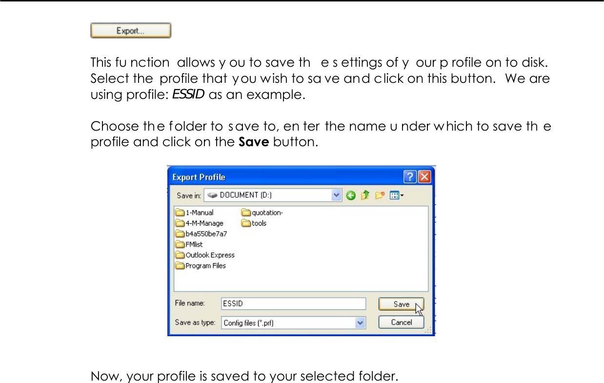     This fu nction allows y ou to save th e s ettings of y our p rofile on to disk. Select the profile that you wish to sa ve and click on this button.  We are using profile: ESSID as an example.  Choose th e f older to  s ave to, en ter the name u nder w hich to save th e profile and click on the Save button.     Now, your profile is saved to your selected folder.  