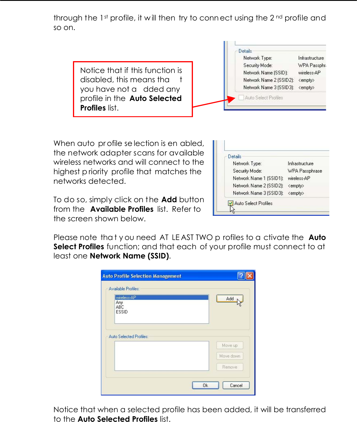   through the 1st profile, it w ill then try to conn ect using the 2 nd profile and so on.      When auto  pr ofile se lection is en abled, the network adapter scans for available wireless networks and will connect to the highest p riority profile that  matches the networks detected.  To do so, simply click on t he Add button from the  Available Profiles  list.  Refer to  the screen shown below.  Please note  tha t y ou need  AT  LE AST TWO p rofiles to a ctivate the  Auto Select Profiles function; and that each of your profile must connect to at least one Network Name (SSID).    Notice that when a selected profile has been added, it will be transferred to the Auto Selected Profiles list.  Notice that if this function isdisabled, this means tha tyou have not a dded anyprofile in the  Auto SelectedProfiles list. 