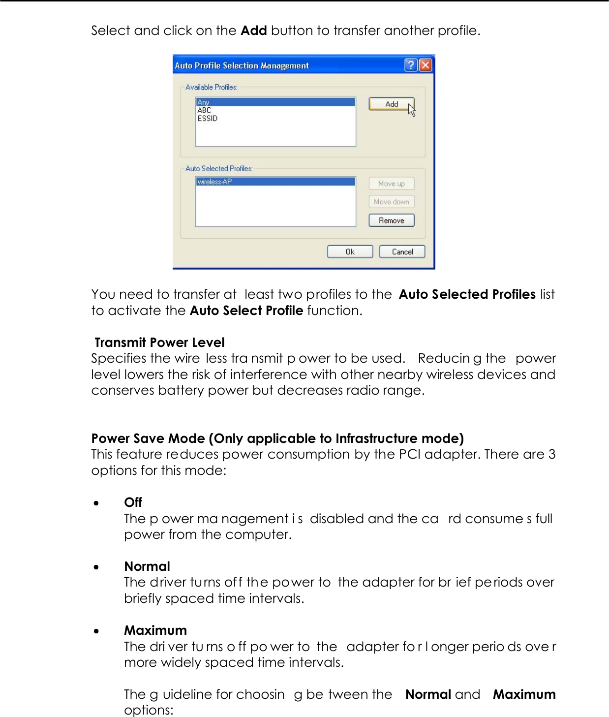   Select and click on the Add button to transfer another profile.    You need to transfer at  least two profiles to the  Auto Selected Profiles list to activate the Auto Select Profile function.   Transmit Power Level  Specifies the wire less tra nsmit p ower to be used.  Reducin g the  power level lowers the risk of interference with other nearby wireless devices and  conserves battery power but decreases radio range.   Power Save Mode (Only applicable to Infrastructure mode) This feature reduces power consumption by the PCI adapter. There are 3 options for this mode:  •  Off The p ower ma nagement i s disabled and the ca rd consume s full  power from the computer.  •  Normal The d river turns of f the po wer to  the adapter for br ief pe riods over briefly spaced time intervals.  •  Maximum The dri ver tu rns o ff po wer to  the  adapter fo r l onger perio ds ove r more widely spaced time intervals.  The g uideline for choosin g be tween the  Normal and  Maximum options:  