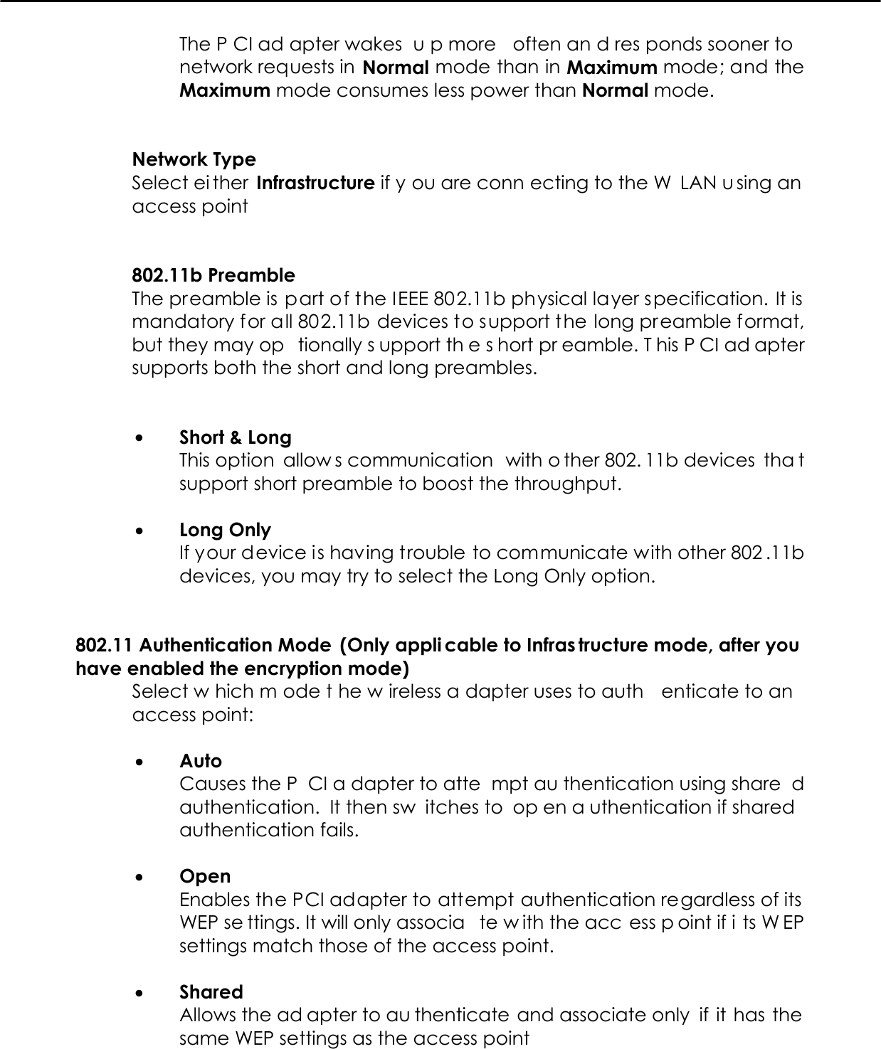   The P CI ad apter wakes  u p more  often an d res ponds sooner to network requests in Normal mode than in Maximum mode; and the Maximum mode consumes less power than Normal mode.   Network Type Select ei ther Infrastructure if y ou are conn ecting to the W LAN u sing an access point    802.11b Preamble The preamble is part of the IEEE 802.11b physical layer specification. It is mandatory for all 802.11b devices to support the long preamble format, but they may op tionally s upport th e s hort pr eamble. T his P CI ad apter supports both the short and long preambles.   •  Short &amp; Long This option  allow s communication  with o ther 802. 11b devices  tha t support short preamble to boost the throughput.  •  Long Only If your device is having trouble to communicate with other 802 .11b devices, you may try to select the Long Only option.   802.11 Authentication Mode  (Only appli cable to Infras tructure mode, after you  have enabled the encryption mode) Select w hich m ode t he w ireless a dapter uses to auth enticate to an  access point:   •  Auto Causes the P CI a dapter to atte mpt au thentication using share d authentication. It then sw itches to  op en a uthentication if shared  authentication fails.   •  Open Enables the PCI adapter to attempt authentication regardless of its WEP se ttings. It will only associa te w ith the acc ess p oint if i ts W EP settings match those of the access point.  •  Shared  Allows the ad apter to au thenticate and associate only  if it has the same WEP settings as the access point  