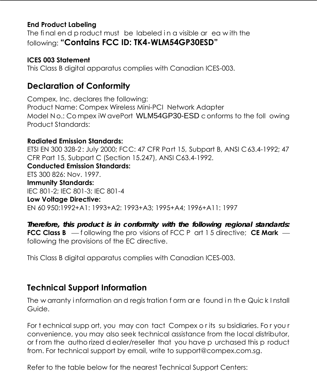   End Product Labeling     The fi nal en d p roduct must  be labeled i n a visible ar ea w ith the following: “Contains FCC ID: TK4-WLM54GP30ESD”  ICES 003 Statement This Class B digital apparatus complies with Canadian ICES-003.  Declaration of Conformity Compex, Inc. declares the following:  Product Name: Compex Wireless Mini-PCI  Network Adapter Model N o.: Co mpex iW avePort WLM54GP30-ESD c onforms to the foll owing Product Standards:   Radiated Emission Standards: ETSI EN 300 328-2 : July 2000; FCC: 47 CFR Part 15, Subpart B, ANSI C63.4-1992; 47 CFR Part 15, Subpart C (Section 15.247), ANSI C63.4-1992.  Conducted Emission Standards: ETS 300 826: Nov. 1997. Immunity Standards: IEC 801-2; IEC 801-3; IEC 801-4 Low Voltage Directive: EN 60 950:1992+A1: 1993+A2: 1993+A3; 1995+A4; 1996+A11: 1997  Therefore, this product is in conformity with the following regional standards: FCC Class B  ⎯ f ollowing the pro visions of FCC P art 1 5 directive;  CE Mark  ⎯ following the provisions of the EC directive.  This Class B digital apparatus complies with Canadian ICES-003.   Technical Support Information The w arranty i nformation an d regis tration f orm ar e found i n th e Quic k I nstall Guide.  For t echnical supp ort, you  may con tact Compex o r its  su bsidiaries. Fo r you r convenience, you may also seek technical assistance from the local distributor, or f rom the  autho rized d ealer/reseller that you have p urchased this p roduct from. For technical support by email, write to support@compex.com.sg.  Refer to the table below for the nearest Technical Support Centers:  