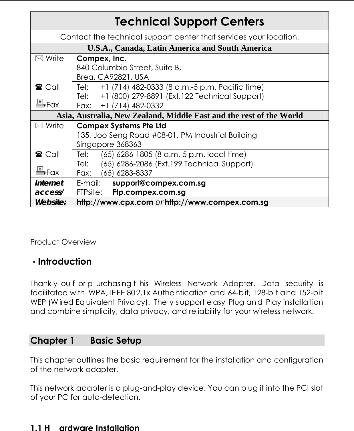  Technical Support Centers Contact the technical support center that services your location. U.S.A., Canada, Latin America and South America  Write  Compex, Inc. 840 Columbia Street, Suite B, Brea, CA92821, USA  Call  Fax Tel: Tel: Fax: +1 (714) 482-0333 (8 a.m.-5 p.m. Pacific time) +1 (800) 279-8891 (Ext.122 Technical Support) +1 (714) 482-0332 Asia, Australia, New Zealand, Middle East and the rest of the World  Write  Compex Systems Pte Ltd 135, Joo Seng Road #08-01, PM Industrial Building Singapore 368363  Call  Fax Tel: Tel: Fax: (65) 6286-1805 (8 a.m.-5 p.m. local time) (65) 6286-2086 (Ext.199 Technical Support) (65) 6283-8337 Internet access/ E-mail: FTPsite: support@compex.com.sg Ftp.compex.com.sg Website: http://www.cpx.com or http://www.compex.com.sg   Product Overview  ·Introduction  Thank y ou f or p urchasing t his Wireless Network Adapter. Data security is facilitated with  WPA, IE EE 802.1x Authe ntication and 64-bit, 128-bit and 152-b it WEP (W ired Eq uivalent Priva cy).  The y s upport e asy Plug an d Play installa tion and combine simplicity, data privacy, and reliability for your wireless network.   Chapter 1  Basic Setup  This chapter outlines the basic requirement for the installation and configuration of the network adapter.  This network adapter is a plug-and-play device. You can plug it into the PCI slot of your PC for auto-detection. 1.1 H ardware Installation  