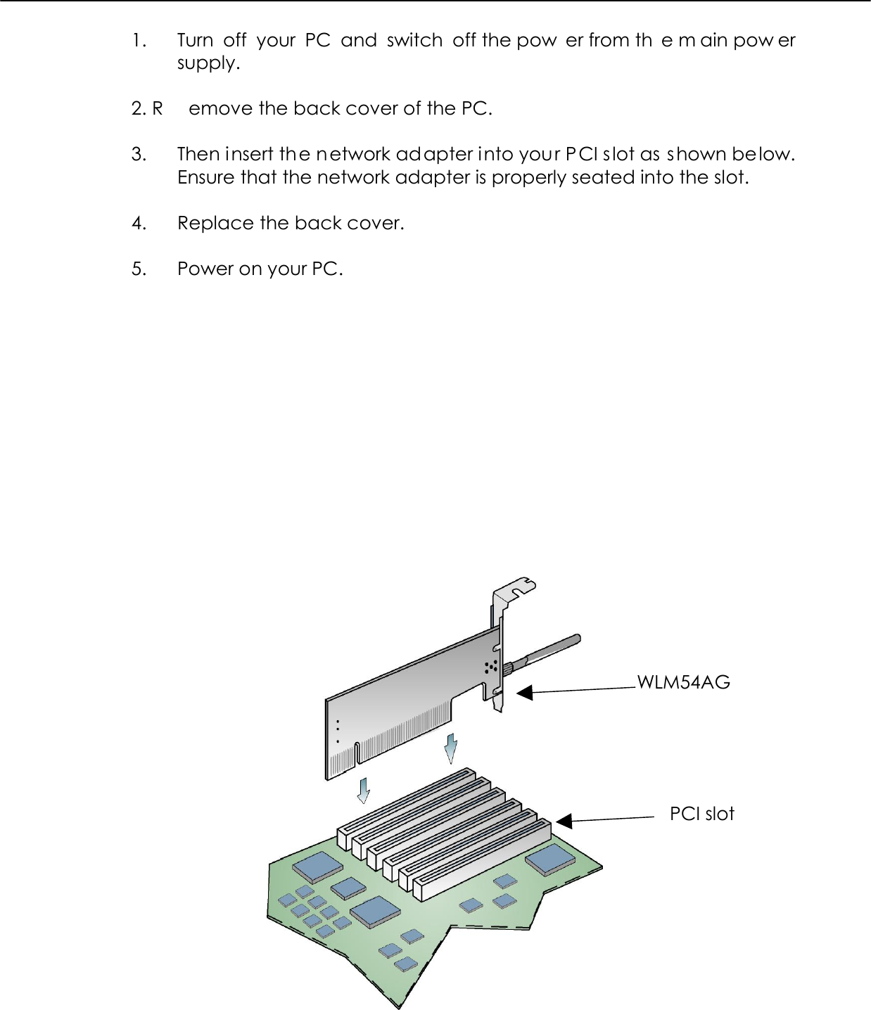  1.  Turn off your PC and switch off the pow er from th e m ain pow er supply.  2. R emove the back cover of the PC.   3.  Then insert the network adapter into your PCI s lot as shown be low. Ensure that the network adapter is properly seated into the slot.   4.  Replace the back cover.   5.  Power on your PC.               WLM54AG PCI slot 