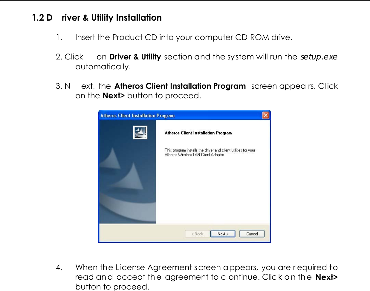  1.2 D river &amp; Utility Installation  1.  Insert the Product CD into your computer CD-ROM drive.   2. Click  on Driver &amp; Utility section and the system will run the setup.exe automatically.   3. N ext, the Atheros Client Installation Program  screen appea rs. Cl ick on the Next&gt; button to proceed.     4.  When the License Agreement screen appears, you are r equired to read an d accept th e agreement to c ontinue. Clic k o n th e Next&gt; button to proceed.  