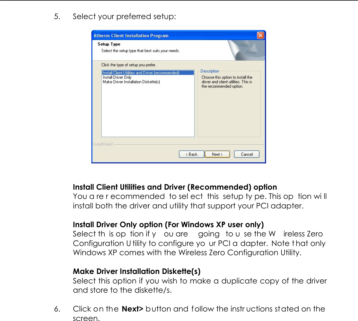  5.  Select your preferred setup:     Install Client Utilities and Driver (Recommended) option You a re r ecommended to sel ect this setup ty pe. This op tion wi ll install both the driver and utility that support your PCI adapter.   Install Driver Only option (For Windows XP user only) Select th is op tion if y ou are  going to u se the W ireless Zero Configuration U tility to configure yo ur PCI a dapter. Note t hat only  Windows XP comes with the Wireless Zero Configuration Utility.  Make Driver Installation Diskette(s) Select this option if you wish to make a duplicate copy of the driver and store to the diskette/s.  6.  Click on the Next&gt; button and  f ollow the instr uctions stated on the  screen.  