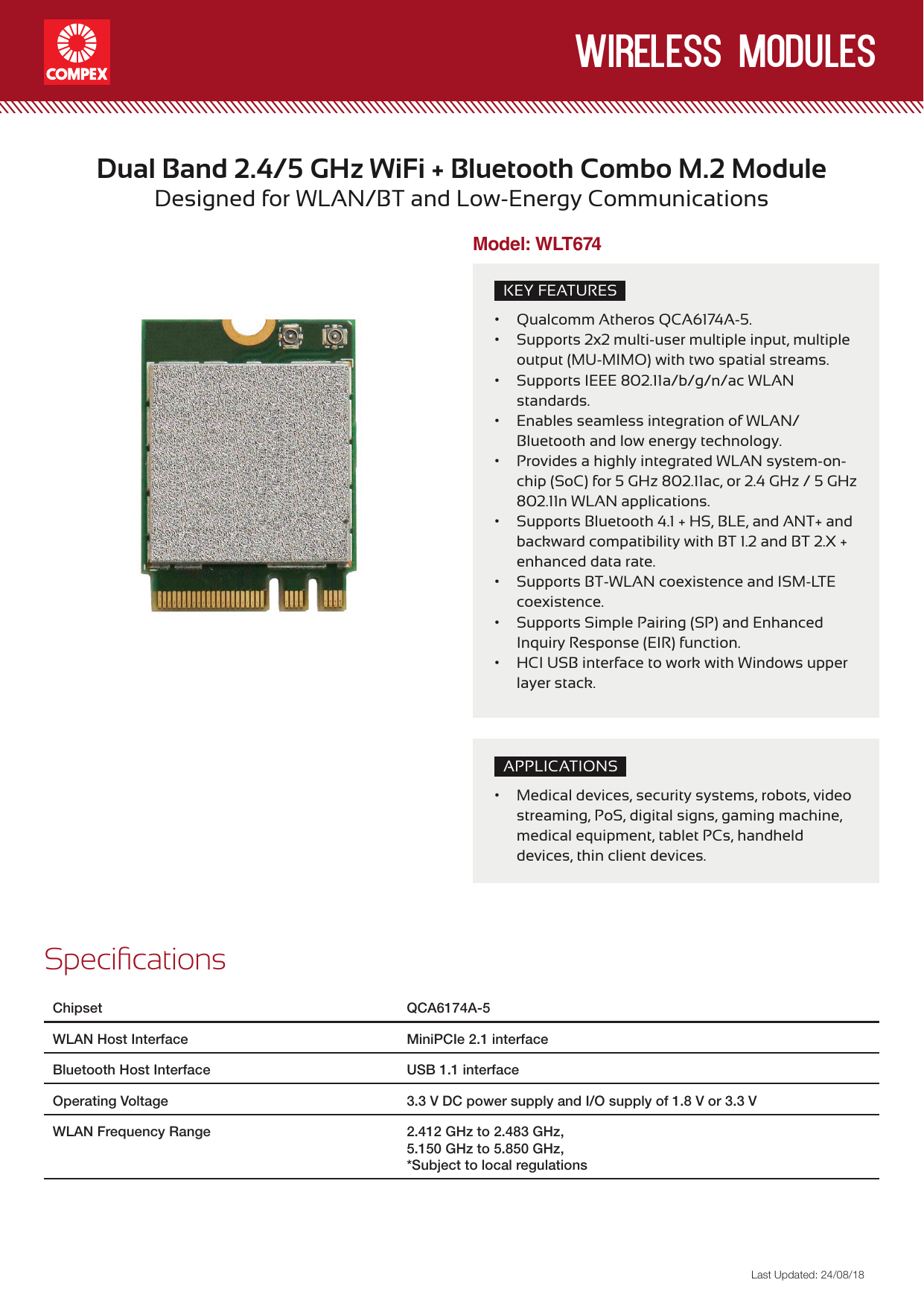 wireless modulesLast Updated: 24/08/18KEY FEATURES• Qualcomm Atheros QCA6174A-5.• Supports 2x2 multi-user multiple input, multiple output (MU-MIMO) with two spatial streams.• Supports IEEE 802.11a/b/g/n/ac WLAN standards.• Enables seamless integration of WLAN/Bluetooth and low energy technology.• Provides a highly integrated WLAN system-on-chip(SoC)for5GHz802.11ac,or2.4GHz/5GHz802.11n WLAN applications.• SupportsBluetooth4.1+HS,BLE,andANT+andbackward compatibility with BT 1.2 and BT 2.X + enhanced data rate.• Supports BT-WLAN coexistence and ISM-LTE coexistence.• Supports Simple Pairing (SP) and Enhanced Inquiry Response (EIR) function.• HCIUSBinterfacetoworkwithWindowsupperlayer stack.Dual Band 2.4/5GHz WiFi + Bluetooth Combo M.2 ModuleDesigned for WLAN/BT and Low-Energy CommunicationsSpecicationsChipset QCA6174A-5WLAN Host Interface MiniPCIe 2.1 interfaceBluetooth Host Interface USB 1.1 interfaceOperating Voltage 3.3 V DC power supply and I/O supply of 1.8 V or 3.3 VWLAN Frequency Range 2.412 GHz to 2.483 GHz,5.150 GHz to 5.850 GHz,*Subject to local regulationsModel: WLT674APPLICATIONS• Medical devices, security systems, robots, video streaming, PoS, digital signs, gaming machine, medical equipment, tablet PCs, handheld devices, thin client devices.