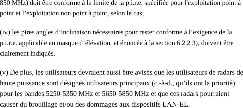 850 MHz) doit être conforme à la limite de la p.i.r.e. spécifiée pour l&apos;exploitation point à point et l’exploitation non point à point, selon le cas;   (iv) les pires angles d’inclinaison nécessaires pour rester conforme à l’exigence de la p.i.r.e. applicable au masque d’élévation, et énoncée à la section 6.2.2 3), doivent être clairement indiqués.   (v) De plus, les utilisateurs devraient aussi être avisés que les utilisateurs de radars de haute puissance sont désignés utilisateurs principaux (c.-à-d., qu’ils ont la priorité) pour les bandes 5250-5350 MHz et 5650-5850 MHz et que ces radars pourraient causer du brouillage et/ou des dommages aux dispositifs LAN-EL.  