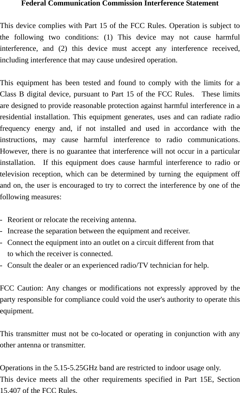 Federal Communication Commission Interference Statement  This device complies with Part 15 of the FCC Rules. Operation is subject to the following two conditions: (1) This device may not cause harmful interference, and (2) this device must accept any interference received, including interference that may cause undesired operation.  This equipment has been tested and found to comply with the limits for a Class B digital device, pursuant to Part 15 of the FCC Rules.  These limits are designed to provide reasonable protection against harmful interference in a residential installation. This equipment generates, uses and can radiate radio frequency energy and, if not installed and used in accordance with the instructions, may cause harmful interference to radio communications.  However, there is no guarantee that interference will not occur in a particular installation.  If this equipment does cause harmful interference to radio or television reception, which can be determined by turning the equipment off and on, the user is encouraged to try to correct the interference by one of the following measures:  -  Reorient or relocate the receiving antenna. -  Increase the separation between the equipment and receiver. -  Connect the equipment into an outlet on a circuit different from that to which the receiver is connected. -  Consult the dealer or an experienced radio/TV technician for help.  FCC Caution: Any changes or modifications not expressly approved by the party responsible for compliance could void the user&apos;s authority to operate this equipment.  This transmitter must not be co-located or operating in conjunction with any other antenna or transmitter.  Operations in the 5.15-5.25GHz band are restricted to indoor usage only.   This device meets all the other requirements specified in Part 15E, Section 15.407 of the FCC Rules.       