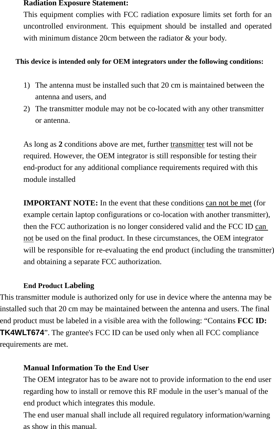 Radiation Exposure Statement: This equipment complies with FCC radiation exposure limits set forth for an uncontrolled environment. This equipment should be installed and operated with minimum distance 20cm between the radiator &amp; your body.  This device is intended only for OEM integrators under the following conditions:  1) The antenna must be installed such that 20 cm is maintained between the antenna and users, and 2) The transmitter module may not be co-located with any other transmitter or antenna.  As long as 2 conditions above are met, further transmitter test will not be required. However, the OEM integrator is still responsible for testing their end-product for any additional compliance requirements required with this module installed  IMPORTANT NOTE: In the event that these conditions can not be met (for example certain laptop configurations or co-location with another transmitter), then the FCC authorization is no longer considered valid and the FCC ID can not be used on the final product. In these circumstances, the OEM integrator will be responsible for re-evaluating the end product (including the transmitter) and obtaining a separate FCC authorization.  End Product Labeling  This transmitter module is authorized only for use in device where the antenna may be installed such that 20 cm may be maintained between the antenna and users. The final end product must be labeled in a visible area with the following: “Contains FCC ID: TK4WLT674”. The grantee&apos;s FCC ID can be used only when all FCC compliance requirements are met.  Manual Information To the End User The OEM integrator has to be aware not to provide information to the end user regarding how to install or remove this RF module in the user’s manual of the end product which integrates this module. The end user manual shall include all required regulatory information/warning as show in this manual.  