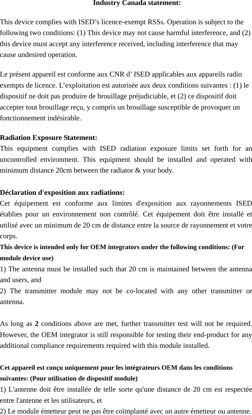 Industry Canada statement: This device complies with ISED’s licence-exempt RSSs. Operation is subject to the following two conditions: (1) This device may not cause harmful interference, and (2) this device must accept any interference received, including interference that may cause undesired operation. Le présent appareil est conforme aux CNR d’ ISED applicables aux appareils radio exempts de licence. L’exploitation est autorisée aux deux conditions suivantes : (1) le dispositif ne doit pas produire de brouillage préjudiciable, et (2) ce dispositif doit accepter tout brouillage reçu, y compris un brouillage susceptible de provoquer un fonctionnement indésirable.   Radiation Exposure Statement: This equipment complies with ISED radiation exposure limits set forth for an uncontrolled environment. This equipment should be installed and operated with minimum distance 20cm between the radiator &amp; your body.  Déclaration d&apos;exposition aux radiations: Cet équipement est conforme aux limites d&apos;exposition aux rayonnements ISED établies pour un environnement non contrôlé. Cet équipement doit être installé et utilisé avec un minimum de 20 cm de distance entre la source de rayonnement et votre corps. This device is intended only for OEM integrators under the following conditions: (For module device use) 1) The antenna must be installed such that 20 cm is maintained between the antenna and users, and   2) The transmitter module may not be co-located with any other transmitter or antenna.  As long as 2 conditions above are met, further transmitter test will not be required. However, the OEM integrator is still responsible for testing their end-product for any additional compliance requirements required with this module installed.  Cet appareil est conçu uniquement pour les intégrateurs OEM dans les conditions suivantes: (Pour utilisation de dispositif module) 1) L&apos;antenne doit être installée de telle sorte qu&apos;une distance de 20 cm est respectée entre l&apos;antenne et les utilisateurs, et   2) Le module émetteur peut ne pas être coïmplanté avec un autre émetteur ou antenne.  