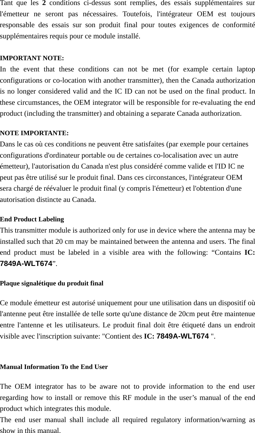 Tant que les 2 conditions ci-dessus sont remplies, des essais supplémentaires sur l&apos;émetteur ne seront pas nécessaires. Toutefois, l&apos;intégrateur OEM est toujours responsable des essais sur son produit final pour toutes exigences de conformité supplémentaires requis pour ce module installé.  IMPORTANT NOTE: In the event that these conditions can not be met (for example certain laptop configurations or co-location with another transmitter), then the Canada authorization is no longer considered valid and the IC ID can not be used on the final product. In these circumstances, the OEM integrator will be responsible for re-evaluating the end product (including the transmitter) and obtaining a separate Canada authorization. NOTE IMPORTANTE: Dans le cas où ces conditions ne peuvent être satisfaites (par exemple pour certaines configurations d&apos;ordinateur portable ou de certaines co-localisation avec un autre émetteur), l&apos;autorisation du Canada n&apos;est plus considéré comme valide et l&apos;ID IC ne peut pas être utilisé sur le produit final. Dans ces circonstances, l&apos;intégrateur OEM sera chargé de réévaluer le produit final (y compris l&apos;émetteur) et l&apos;obtention d&apos;une autorisation distincte au Canada. End Product Labeling   This transmitter module is authorized only for use in device where the antenna may be installed such that 20 cm may be maintained between the antenna and users. The final end product must be labeled in a visible area with the following: “Contains IC: 7849A-WLT674”.  Plaque signalétique du produit final Ce module émetteur est autorisé uniquement pour une utilisation dans un dispositif où l&apos;antenne peut être installée de telle sorte qu&apos;une distance de 20cm peut être maintenue entre l&apos;antenne et les utilisateurs. Le produit final doit être étiqueté dans un endroit visible avec l&apos;inscription suivante: &quot;Contient des IC: 7849A-WLT674 &quot;.  Manual Information To the End User The OEM integrator has to be aware not to provide information to the end user regarding how to install or remove this RF module in the user’s manual of the end product which integrates this module. The end user manual shall include all required regulatory information/warning as show in this manual. 