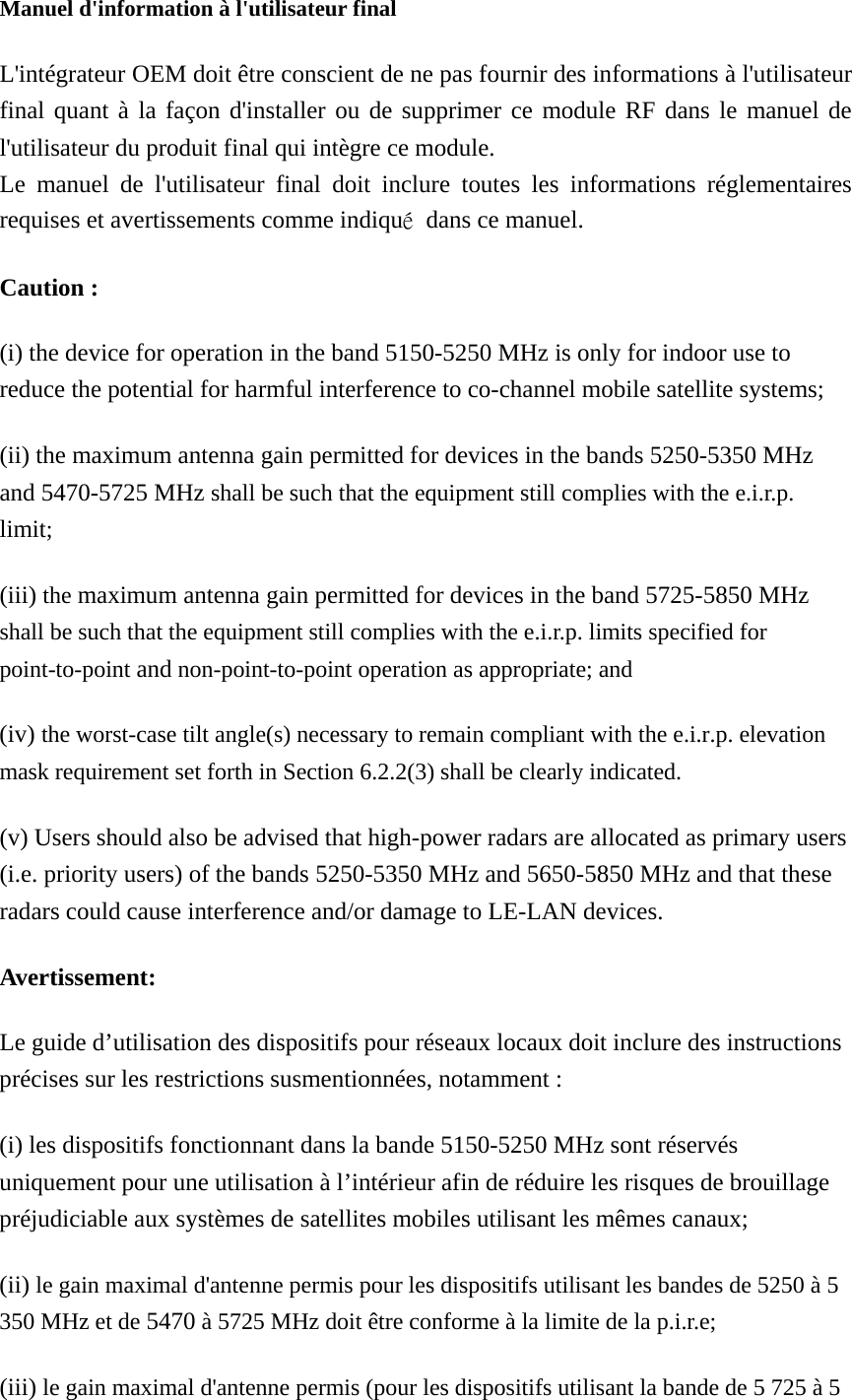  Manuel d&apos;information à l&apos;utilisateur final L&apos;intégrateur OEM doit être conscient de ne pas fournir des informations à l&apos;utilisateur final quant à la façon d&apos;installer ou de supprimer ce module RF dans le manuel de l&apos;utilisateur du produit final qui intègre ce module. Le manuel de l&apos;utilisateur final doit inclure toutes les informations réglementaires requises et avertissements comme indiqué  dans ce manuel. Caution : (i) the device for operation in the band 5150-5250 MHz is only for indoor use to reduce the potential for harmful interference to co-channel mobile satellite systems; (ii) the maximum antenna gain permitted for devices in the bands 5250-5350 MHz and 5470-5725 MHz shall be such that the equipment still complies with the e.i.r.p. limit;  (iii) the maximum antenna gain permitted for devices in the band 5725-5850 MHz shall be such that the equipment still complies with the e.i.r.p. limits specified for point-to-point and non-point-to-point operation as appropriate; and   (iv) the worst-case tilt angle(s) necessary to remain compliant with the e.i.r.p. elevation mask requirement set forth in Section 6.2.2(3) shall be clearly indicated.   (v) Users should also be advised that high-power radars are allocated as primary users (i.e. priority users) of the bands 5250-5350 MHz and 5650-5850 MHz and that these radars could cause interference and/or damage to LE-LAN devices. Avertissement: Le guide d’utilisation des dispositifs pour réseaux locaux doit inclure des instructions précises sur les restrictions susmentionnées, notamment : (i) les dispositifs fonctionnant dans la bande 5150-5250 MHz sont réservés uniquement pour une utilisation à l’intérieur afin de réduire les risques de brouillage préjudiciable aux systèmes de satellites mobiles utilisant les mêmes canaux; (ii) le gain maximal d&apos;antenne permis pour les dispositifs utilisant les bandes de 5250 à 5 350 MHz et de 5470 à 5725 MHz doit être conforme à la limite de la p.i.r.e;   (iii) le gain maximal d&apos;antenne permis (pour les dispositifs utilisant la bande de 5 725 à 5 