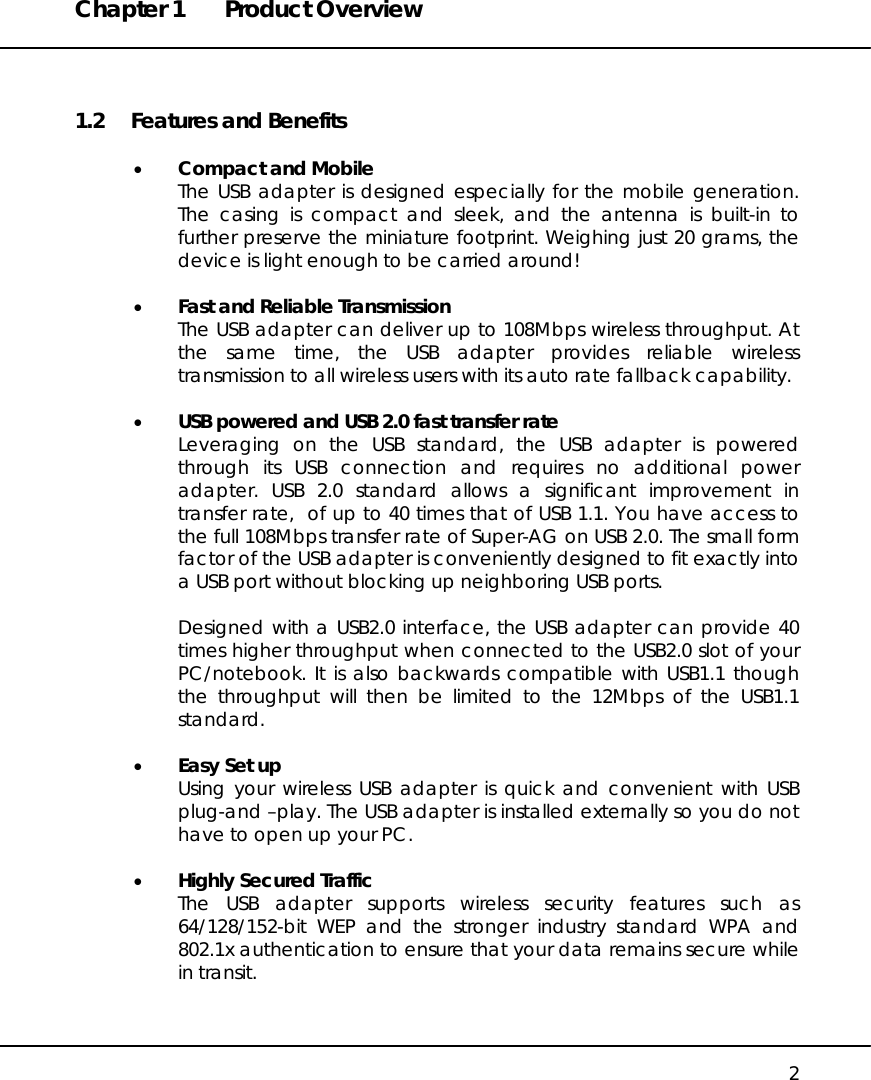 Chapter 1  Product Overview   2 1.2  Features and Benefits  •  Compact and Mobile The USB adapter is designed especially for the mobile generation. The casing is compact and sleek, and the antenna is built-in to further preserve the miniature footprint. Weighing just 20 grams, the device is light enough to be carried around!  •  Fast and Reliable Transmission The USB adapter can deliver up to 108Mbps wireless throughput. At the same time, the USB adapter provides reliable wireless transmission to all wireless users with its auto rate fallback capability.  •  USB powered and USB 2.0 fast transfer rate Leveraging on the USB standard, the USB adapter is powered through its USB connection and requires no additional power adapter. USB 2.0 standard allows a significant improvement in transfer rate,  of up to 40 times that of USB 1.1. You have access to the full 108Mbps transfer rate of Super-AG on USB 2.0. The small form factor of the USB adapter is conveniently designed to fit exactly into a USB port without blocking up neighboring USB ports.   Designed with a USB2.0 interface, the USB adapter can provide 40 times higher throughput when connected to the USB2.0 slot of your PC/notebook. It is also backwards compatible with USB1.1 though the throughput will then be limited to the 12Mbps of the USB1.1 standard.  •  Easy Set up Using your wireless USB adapter is quick and convenient with USB plug-and –play. The USB adapter is installed externally so you do not have to open up your PC.  •  Highly Secured Traffic The USB adapter supports wireless security features such as 64/128/152-bit WEP and the stronger industry standard WPA and 802.1x authentication to ensure that your data remains secure while in transit.   