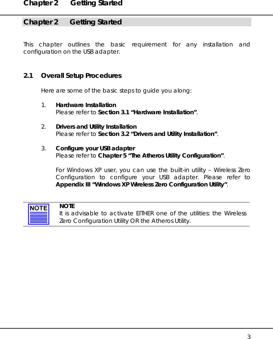 Chapter 2  Getting Started   3 Chapter 2  Getting Started   This chapter outlines the basic requirement for any installation and configuration on the USB adapter. 2.1  Overall Setup Procedures  Here are some of the basic steps to guide you along:  1.  Hardware Installation Please refer to Section 3.1 “Hardware Installation”.  2.  Drivers and Utility Installation Please refer to Section 3.2 “Drivers and Utility Installation”.  3.  Configure your USB adapter Please refer to Chapter 5 “The Atheros Utility Configuration”.  For Windows XP user, you can use the built-in utility – Wireless Zero Configuration to configure your USB adapter. Please refer to Appendix III “Windows XP Wireless Zero Configuration Utility”.    NOTE It is advisable to activate EITHER one of the utilities: the Wireless Zero Configuration Utility OR the Atheros Utility.   