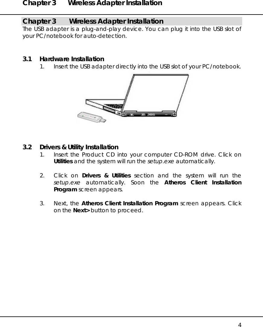 Chapter 3  Wireless Adapter Installation   4 Chapter 3   Wireless Adapter Installation The USB adapter is a plug-and-play device. You can plug it into the USB slot of your PC/notebook for auto-detection. 3.1 Hardware Installation 1.  Insert the USB adapter directly into the USB slot of your PC/notebook.  3.2  Drivers &amp; Utility Installation 1.  Insert the Product CD into your computer CD-ROM drive. Click on Utilities and the system will run the setup.exe automatically.  2. Click on Drivers &amp; Utilities section and the system will run the setup.exe automatically. Soon the Atheros Client Installation Program screen appears.  3. Next, the Atheros Client Installation Program screen appears. Click on the Next&gt; button to proceed.  