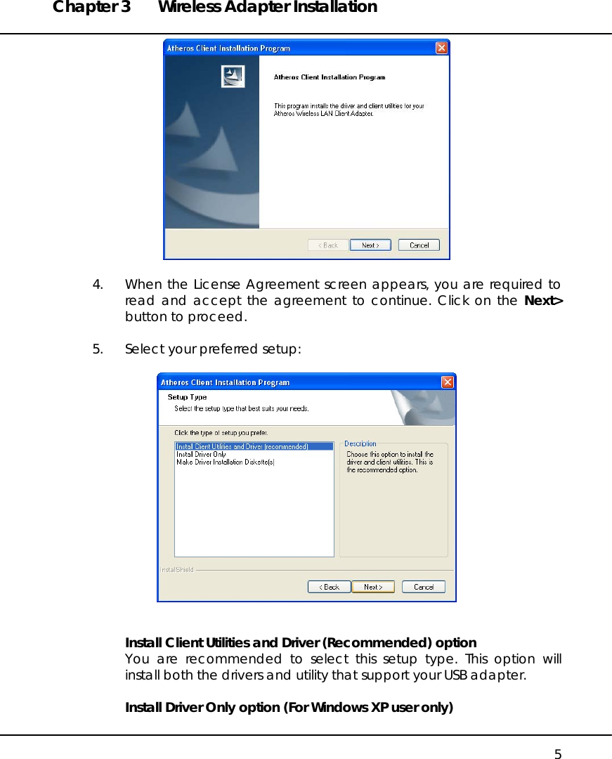 Chapter 3  Wireless Adapter Installation   5   4.  When the License Agreement screen appears, you are required to read and accept the agreement to continue. Click on the Next&gt; button to proceed.  5.  Select your preferred setup:     Install Client Utilities and Driver (Recommended) option You are recommended to select this setup type. This option will install both the drivers and utility that support your USB adapter.   Install Driver Only option (For Windows XP user only) 