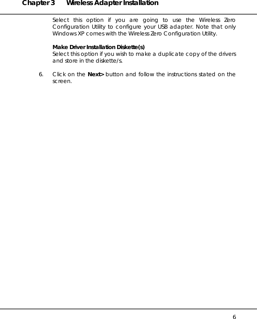 Chapter 3  Wireless Adapter Installation   6 Select this option if you are going to use the Wireless Zero Configuration Utility to configure your USB adapter. Note that only Windows XP comes with the Wireless Zero Configuration Utility.  Make Driver Installation Diskette(s) Select this option if you wish to make a duplicate copy of the drivers and store in the diskette/s.  6.  Click on the Next&gt; button and follow the instructions stated on the screen.  
