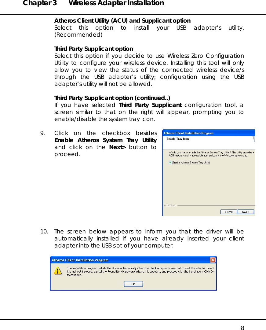 Chapter 3  Wireless Adapter Installation   8 Atheros Client Utility (ACU) and Supplicant option Select this option to install your USB adapter’s utility. (Recommended)  Third Party Supplicant option Select this option if you decide to use Wireless Zero Configuration Utility to configure your wireless device. Installing this tool will only allow you to view the status of the connected wireless device/s through the USB adapter’s utility; configuration using the USB adapter’s utility will not be allowed.  Third Party Supplicant option (continued..) If you have selected Third Party Supplicant configuration tool, a screen similar to that on the right will appear, prompting you to enable/disable the system tray icon.  9.  Click on the checkbox besides Enable Atheros System Tray Utility and click on the Next&gt; button to proceed.           10.  The screen below appears to inform you that the driver will be automatically installed if you have already inserted your client adapter into the USB slot of your computer.     