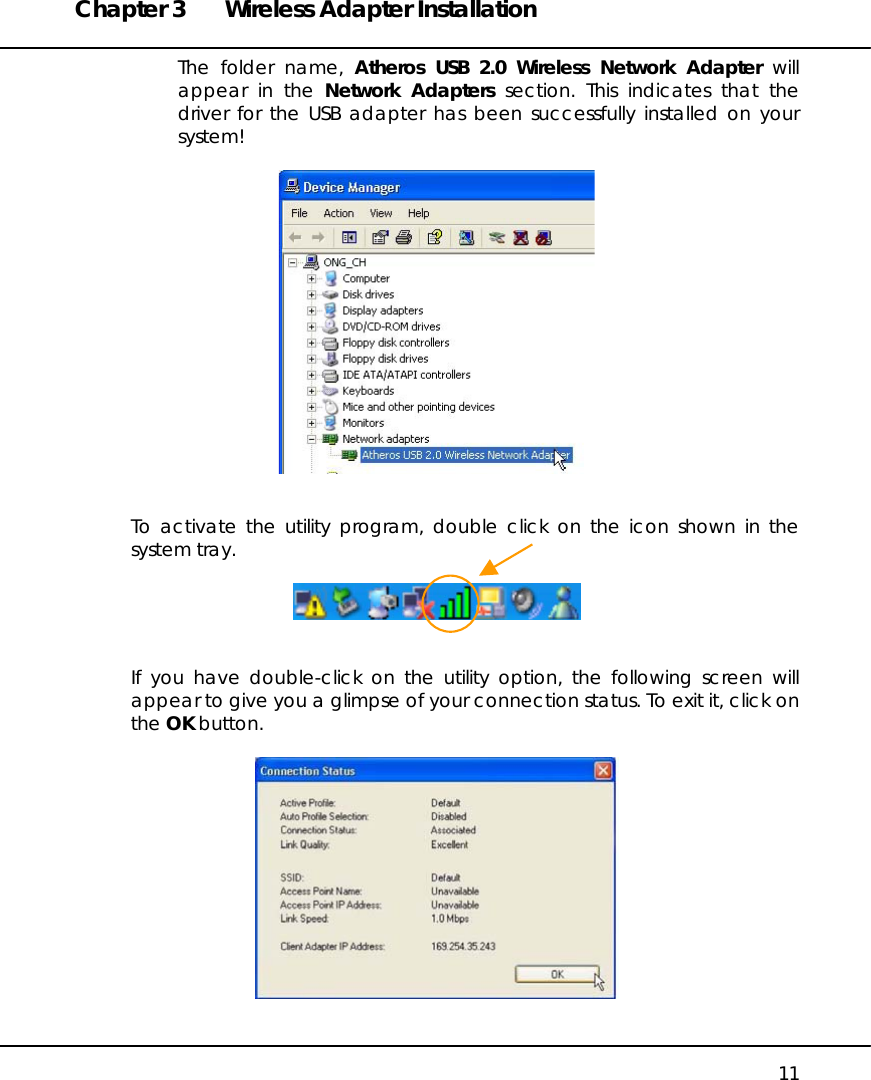 Chapter 3  Wireless Adapter Installation   11 The folder name, Atheros USB 2.0 Wireless Network Adapter will appear in the Network Adapters section. This indicates that the driver for the USB adapter has been successfully installed on your system!      To activate the utility program, double click on the icon shown in the system tray.     If you have double-click on the utility option, the following screen will appear to give you a glimpse of your connection status. To exit it, click on the OK button.    