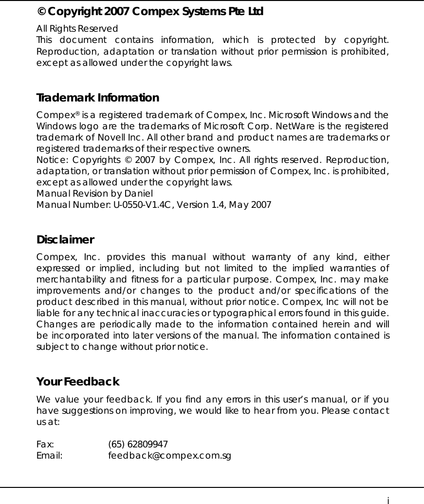    i © Copyright 2007 Compex Systems Pte Ltd All Rights Reserved This document contains information, which is protected by copyright. Reproduction, adaptation or translation without prior permission is prohibited, except as allowed under the copyright laws.   Trademark Information Compex® is a registered trademark of Compex, Inc. Microsoft Windows and the Windows logo are the trademarks of Microsoft Corp. NetWare is the registered trademark of Novell Inc. All other brand and product names are trademarks or registered trademarks of their respective owners.  Notice: Copyrights © 2007 by Compex, Inc. All rights reserved. Reproduction, adaptation, or translation without prior permission of Compex, Inc. is prohibited, except as allowed under the copyright laws. Manual Revision by Daniel Manual Number: U-0550-V1.4C, Version 1.4, May 2007   Disclaimer Compex, Inc. provides this manual without warranty of any kind, either expressed or implied, including but not limited to the implied warranties of merchantability and fitness for a particular purpose. Compex, Inc. may make improvements and/or changes to the product and/or specifications of the product described in this manual, without prior notice. Compex, Inc will not be liable for any technical inaccuracies or typographical errors found in this guide. Changes are periodically made to the information contained herein and will be incorporated into later versions of the manual. The information contained is subject to change without prior notice.   Your Feedback We value your feedback. If you find any errors in this user’s manual, or if you have suggestions on improving, we would like to hear from you. Please contact us at:  Fax: (65) 62809947 Email: feedback@compex.com.sg 