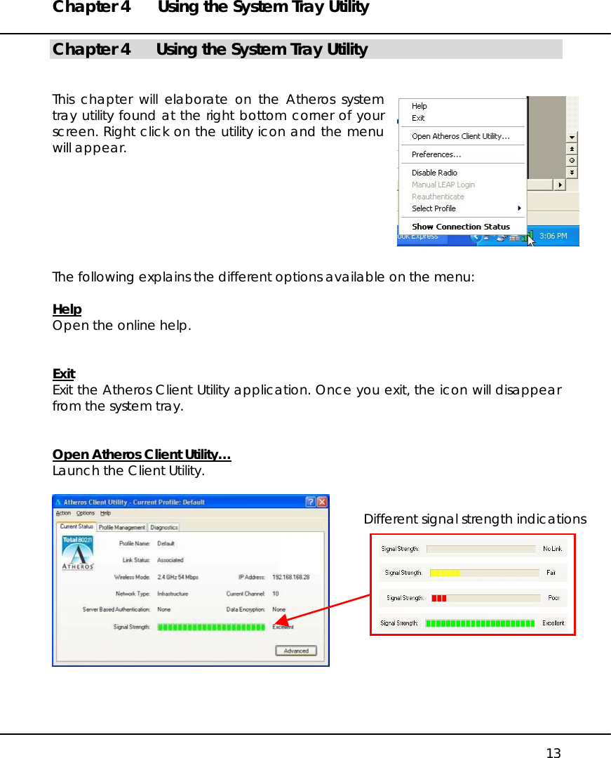 Chapter 4  Using the System Tray Utility   13 Chapter 4  Using the System Tray Utility   This chapter will elaborate on the Atheros system tray utility found at the right bottom corner of your screen. Right click on the utility icon and the menu will appear.        The following explains the different options available on the menu:  Help Open the online help.   Exit Exit the Atheros Client Utility application. Once you exit, the icon will disappear from the system tray.   Open Atheros Client Utility… Launch the Client Utility.     Different signal strength indications 