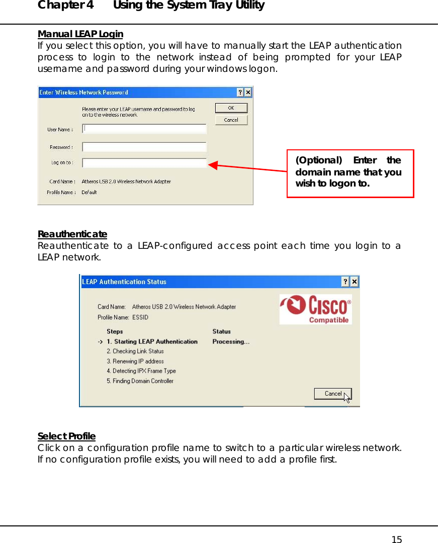 Chapter 4  Using the System Tray Utility   15 Manual LEAP Login If you select this option, you will have to manually start the LEAP authentication process to login to the network instead of being prompted for your LEAP username and password during your windows logon.     Reauthenticate Reauthenticate to a LEAP-configured access point each time you login to a LEAP network.     Select Profile Click on a configuration profile name to switch to a particular wireless network. If no configuration profile exists, you will need to add a profile first.    (Optional) Enter thedomain name that youwish to logon to. 