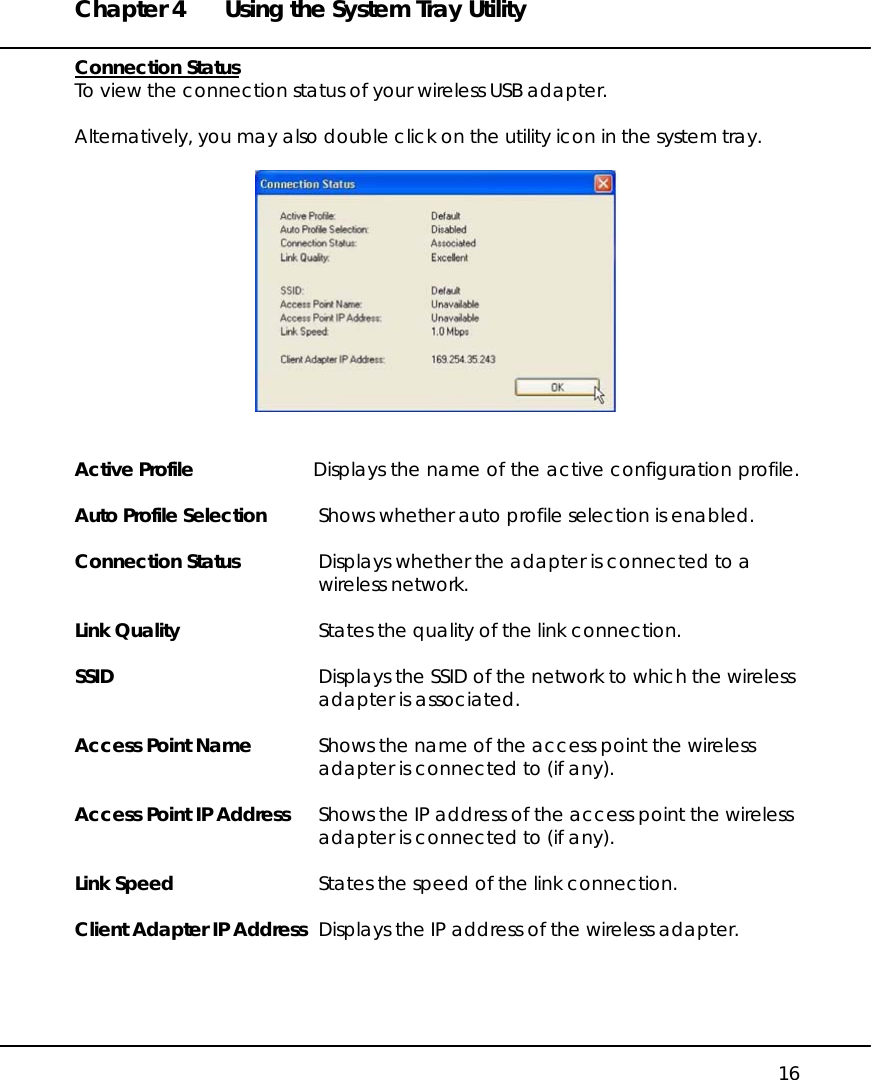 Chapter 4  Using the System Tray Utility   16 Connection Status To view the connection status of your wireless USB adapter.  Alternatively, you may also double click on the utility icon in the system tray.     Active Profile  Displays the name of the active configuration profile.  Auto Profile Selection  Shows whether auto profile selection is enabled.  Connection Status  Displays whether the adapter is connected to a wireless network.  Link Quality  States the quality of the link connection.  SSID  Displays the SSID of the network to which the wireless adapter is associated.  Access Point Name  Shows the name of the access point the wireless adapter is connected to (if any).  Access Point IP Address  Shows the IP address of the access point the wireless adapter is connected to (if any).  Link Speed  States the speed of the link connection.  Client Adapter IP Address  Displays the IP address of the wireless adapter.  