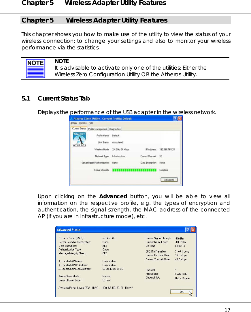 Chapter 5  Wireless Adapter Utility Features   17 Chapter 5   Wireless Adapter Utility Features  This chapter shows you how to make use of the utility to view the status of your wireless connection; to change your settings and also to monitor your wireless performance via the statistics.   NOTE It is advisable to activate only one of the utilities: Either the Wireless Zero Configuration Utility OR the Atheros Utility. 5.1  Current Status Tab  Displays the performance of the USB adapter in the wireless network.   Upon clicking on the Advanced button, you will be able to view all information on the respective profile, e.g. the types of encryption and authentication, the signal strength, the MAC address of the connected AP (if you are in Infrastructure mode), etc.   