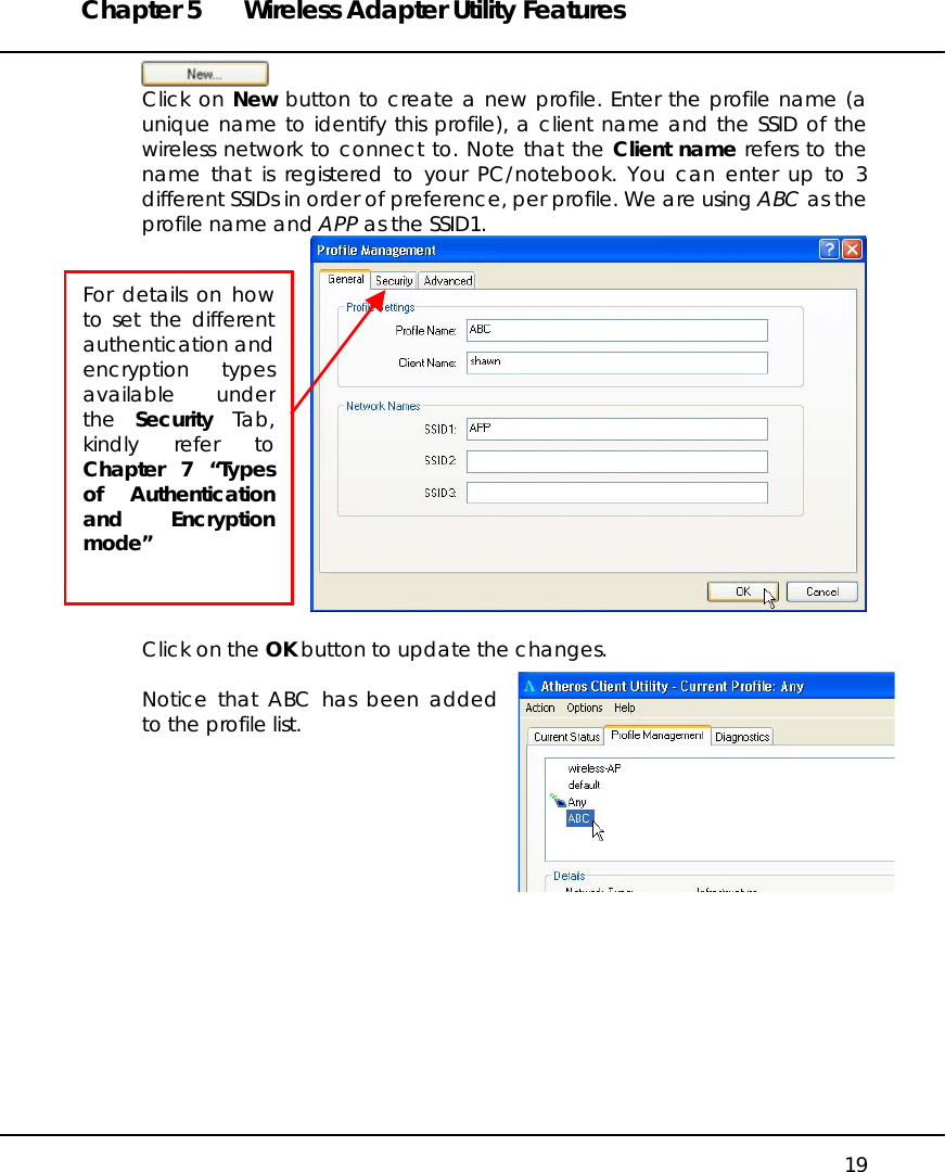 Chapter 5  Wireless Adapter Utility Features   19  Click on New button to create a new profile. Enter the profile name (a unique name to identify this profile), a client name and the SSID of the wireless network to connect to. Note that the Client name refers to the name that is registered to your PC/notebook. You can enter up to 3 different SSIDs in order of preference, per profile. We are using ABC as the profile name and APP as the SSID1.    Click on the OK button to update the changes.  Notice that ABC has been added to the profile list.        For details on howto set the differentauthentication andencryption typesavailable underthe  Security Tab,kindly refer toChapter 7 “Typesof Authenticationand Encryptionmode”  