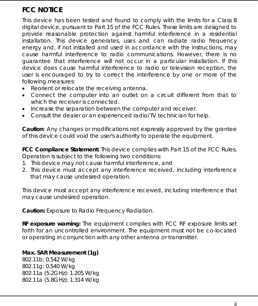     ii FCC NOTICE This device has been tested and found to comply with the limits for a Class B digital device, pursuant to Part 15 of the FCC Rules. These limits are designed to provide reasonable protection against harmful interference in a residential installation. This device generates, uses and can radiate radio frequency energy and, if not installed and used in accordance with the instructions, may cause harmful interference to radio communications. However, there is no guarantee that interference will not occur in a particular installation. If this device does cause harmful interference to radio or television reception, the user is encouraged to try to correct the interference by one or more of the following measures: •  Reorient or relocate the receiving antenna. •  Connect the computer into an outlet on a circuit different from that to which the receiver is connected. •  Increase the separation between the computer and receiver. •  Consult the dealer or an experienced radio/TV technician for help.  Caution: Any changes or modifications not expressly approved by the grantee of this device could void the user&apos;s authority to operate the equipment.  FCC Compliance Statement: This device complies with Part 15 of the FCC Rules. Operation is subject to the following two conditions: 1.  This device may not cause harmful interference, and 2. This device must accept any interference received, including interference that may cause undesired operation.  This device must accept any interference received, including interference that may cause undesired operation.  Caution: Exposure to Radio Frequency Radiation.  RF exposure warning: The equipment complies with FCC RF exposure limits set forth for an uncontrolled environment. The equipment must not be co-located or operating in conjunction with any other antenna or transmitter.  Max. SAR Measurement (1g) 802.11b: 0.542 W/kg 802.11g: 0.540 W/kg 802.11a (5.2GHz): 1.205 W/kg 802.11a (5.8GHz): 1.314 W/kg  