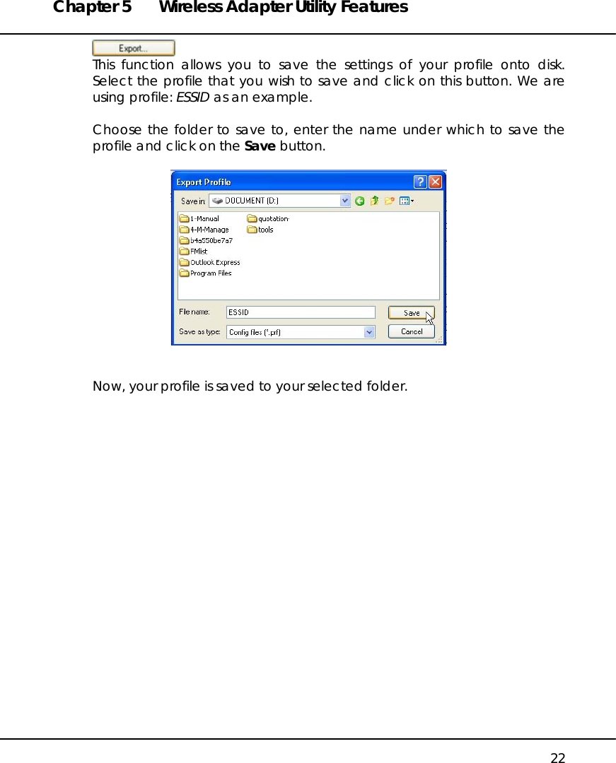 Chapter 5  Wireless Adapter Utility Features   22  This function allows you to save the settings of your profile onto disk. Select the profile that you wish to save and click on this button. We are using profile: ESSID as an example.  Choose the folder to save to, enter the name under which to save the profile and click on the Save button.     Now, your profile is saved to your selected folder.   