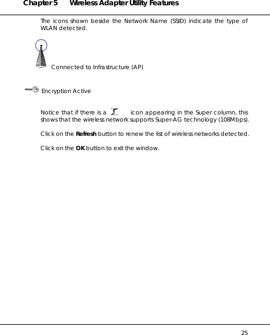 Chapter 5  Wireless Adapter Utility Features   25 The icons shown beside the Network Name (SSID) indicate the type of WLAN detected.          Connected to Infrastructure (AP)                                                                              Encryption Active   Notice that if there is a           icon appearing in the Super column, this shows that the wireless network supports Super-AG technology (108Mbps).  Click on the Refresh button to renew the list of wireless networks detected.  Click on the OK button to exit the window.  