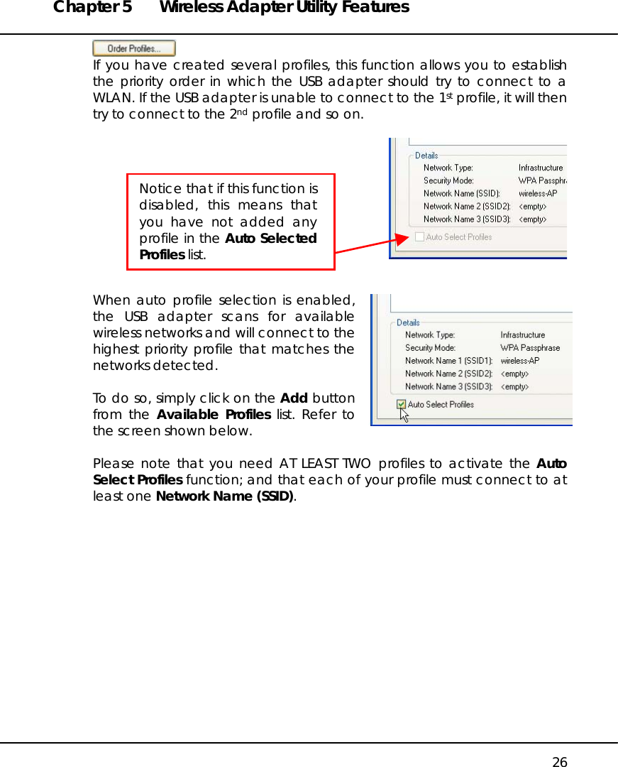 Chapter 5  Wireless Adapter Utility Features   26  If you have created several profiles, this function allows you to establish the priority order in which the USB adapter should try to connect to a WLAN. If the USB adapter is unable to connect to the 1st profile, it will then try to connect to the 2nd profile and so on.     When auto profile selection is enabled, the USB adapter scans for available wireless networks and will connect to the highest priority profile that matches the networks detected.  To do so, simply click on the Add button from the Available Profiles list. Refer to the screen shown below.  Please note that you need AT LEAST TWO profiles to activate the Auto Select Profiles function; and that each of your profile must connect to at least one Network Name (SSID).  Notice that if this function isdisabled, this means thatyou have not added anyprofile in the Auto SelectedProfiles list. 