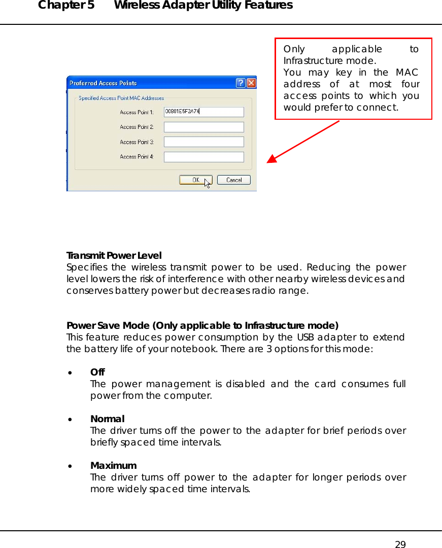 Chapter 5  Wireless Adapter Utility Features   29           Transmit Power Level  Specifies the wireless transmit power to be used. Reducing the power level lowers the risk of interference with other nearby wireless devices and  conserves battery power but decreases radio range.   Power Save Mode (Only applicable to Infrastructure mode) This feature reduces power consumption by the USB adapter to extend the battery life of your notebook. There are 3 options for this mode:  •  Off The power management is disabled and the card consumes full power from the computer.  •  Normal The driver turns off the power to the adapter for brief periods over briefly spaced time intervals.  •  Maximum The driver turns off power to the adapter for longer periods over more widely spaced time intervals.  Only applicable toInfrastructure mode.  You may key in the MACaddress of at most fouraccess points to which youwould prefer to connect. 