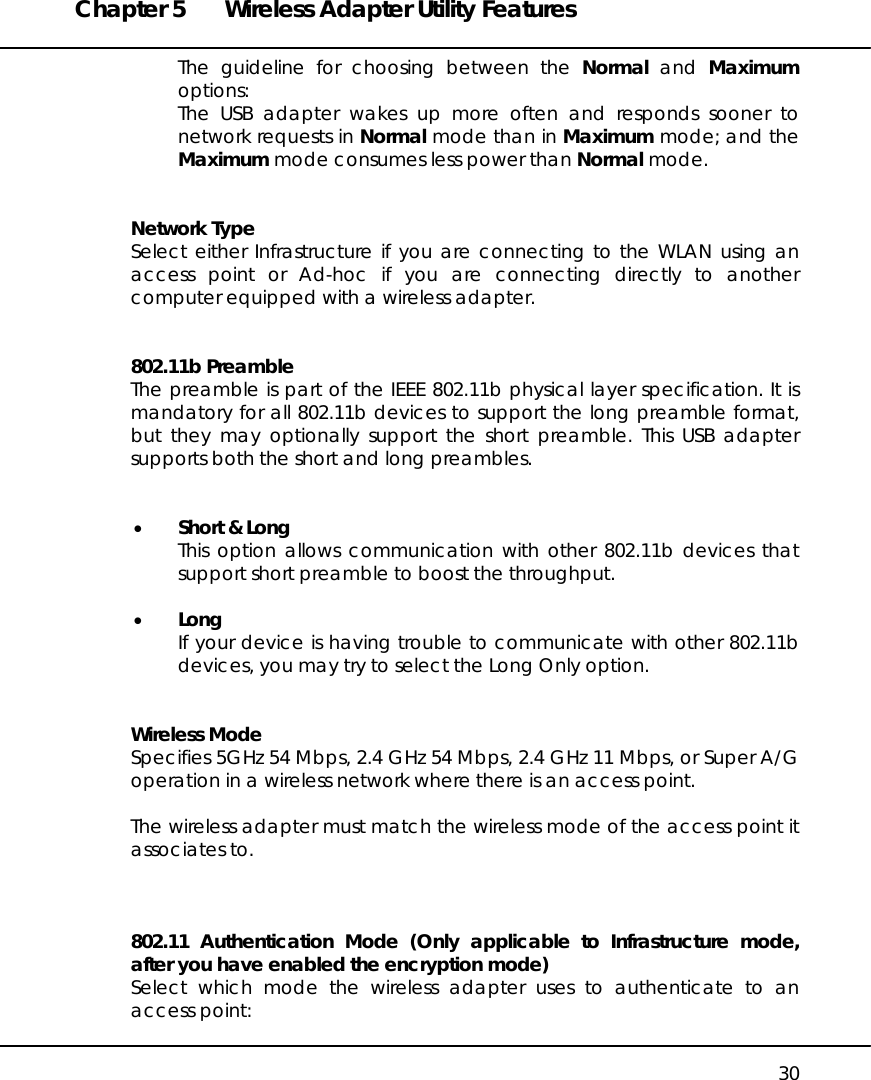 Chapter 5  Wireless Adapter Utility Features   30 The guideline for choosing between the Normal and Maximum options: The USB adapter wakes up more often and responds sooner to network requests in Normal mode than in Maximum mode; and the Maximum mode consumes less power than Normal mode.   Network Type Select either Infrastructure if you are connecting to the WLAN using an access point or Ad-hoc if you are connecting directly to another computer equipped with a wireless adapter.   802.11b Preamble The preamble is part of the IEEE 802.11b physical layer specification. It is mandatory for all 802.11b devices to support the long preamble format, but they may optionally support the short preamble. This USB adapter supports both the short and long preambles.   •  Short &amp; Long This option allows communication with other 802.11b devices that support short preamble to boost the throughput.  •  Long If your device is having trouble to communicate with other 802.11b devices, you may try to select the Long Only option.   Wireless Mode Specifies 5GHz 54 Mbps, 2.4 GHz 54 Mbps, 2.4 GHz 11 Mbps, or Super A/G operation in a wireless network where there is an access point.  The wireless adapter must match the wireless mode of the access point it associates to.    802.11 Authentication Mode (Only applicable to Infrastructure mode, after you have enabled the encryption mode) Select which mode the wireless adapter uses to authenticate to an access point:  