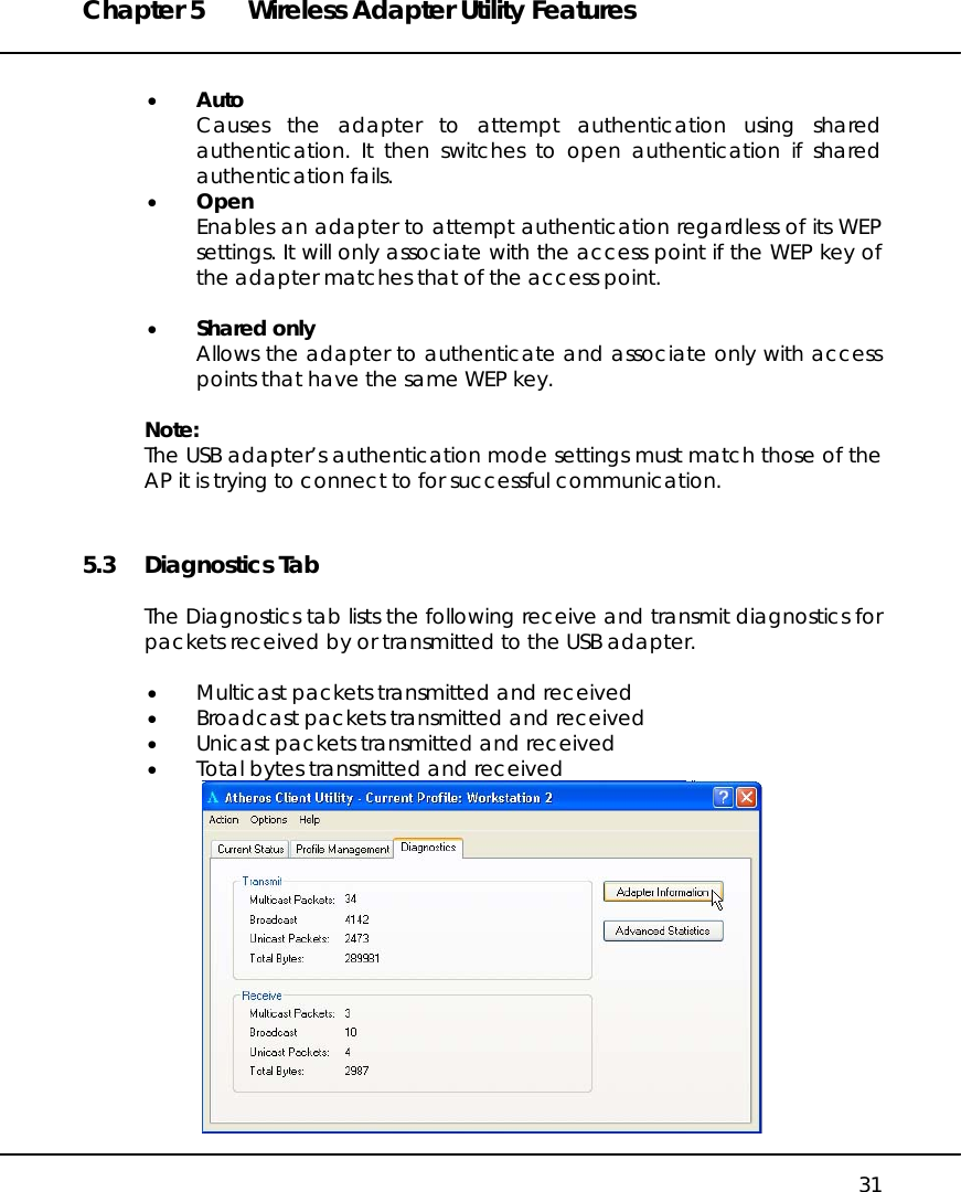 Chapter 5  Wireless Adapter Utility Features   31  •  Auto Causes the adapter to attempt authentication using shared authentication. It then switches to open authentication if shared authentication fails.  •  Open Enables an adapter to attempt authentication regardless of its WEP settings. It will only associate with the access point if the WEP key of the adapter matches that of the access point.  •  Shared only Allows the adapter to authenticate and associate only with access points that have the same WEP key.  Note: The USB adapter’s authentication mode settings must match those of the AP it is trying to connect to for successful communication. 5.3 Diagnostics Tab  The Diagnostics tab lists the following receive and transmit diagnostics for packets received by or transmitted to the USB adapter.  •  Multicast packets transmitted and received •  Broadcast packets transmitted and received •  Unicast packets transmitted and received •  Total bytes transmitted and received  