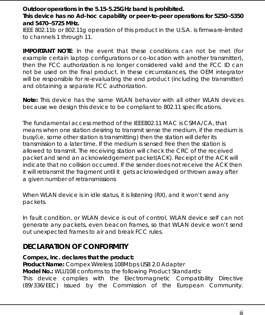     iii Outdoor operations in the 5.15-5.25GHz band is prohibited. This device has no Ad-hoc capability or peer-to-peer operations for 5250~5350 and 5470~5725 MHz. IEEE 802.11b or 802.11g operation of this product in the U.S.A. is firmware-limited to channels 1 through 11.      IMPORTANT NOTE: In the event that these conditions can not be met (for example certain laptop configurations or co-location with another transmitter), then the FCC authorization is no longer considered valid and the FCC ID can not be used on the final product. In these circumstances, the OEM integrator will be responsible for re-evaluating the end product (including the transmitter) and obtaining a separate FCC authorization.   Note: This device has the same WLAN behavior with all other WLAN devices because we design this device to be compliant to 802.11 specifications. The fundamental access method of the IEEE802.11 MAC is CSMA/CA, that means when one station desiring to transmit sense the medium, if the medium is busy(i.e. some other station is transmitting) then the station will defer its transmission to a later time. If the medium is sensed free then the station is allowed to transmit. The receiving station will check the CRC of the received packet and send an acknowledgement packet(ACK). Receipt of the ACK will indicate that no collision occurred. If the sender does not receive the ACK then it will retransmit the fragment until it  gets acknowledged or thrown away after a given number of retransmissions When WLAN device is in idle status, it is listening (RX), and it won’t send any packets. In fault condition, or WLAN device is out of control, WLAN device self can not generate any packets, even beacon frames, so that WLAN device won’t send out unexpected frames to air and break FCC rules.  DECLARATION OF CONFORMITY Compex, Inc. declares that the product: Product Name: Compex Wireless 108Mbps USB 2.0 Adapter Model No.: WLU108 conforms to the following Product Standards: This device complies with the Electromagnetic Compatibility Directive (89/336/EEC) issued by the Commission of the European Community. 