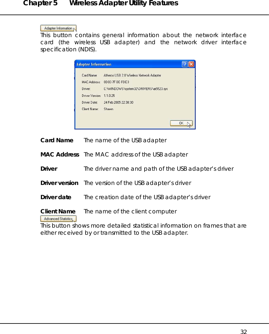 Chapter 5  Wireless Adapter Utility Features   32   This button contains general information about the network interface card (the wireless USB adapter) and the network driver interface specification (NDIS).    Card Name  The name of the USB adapter  MAC Address  The MAC address of the USB adapter  Driver  The driver name and path of the USB adapter’s driver  Driver version  The version of the USB adapter’s driver  Driver date  The creation date of the USB adapter’s driver  Client Name  The name of the client computer  This button shows more detailed statistical information on frames that are either received by or transmitted to the USB adapter.  