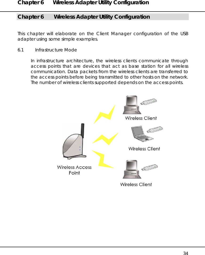 Chapter 6  Wireless Adapter Utility Configuration   34 Chapter 6   Wireless Adapter Utility Configuration   This chapter will elaborate on the Client Manager configuration of the USB adapter using some simple examples.  6.1 Infrastructure Mode  In infrastructure architecture, the wireless clients communicate through access points that are devices that act as base station for all wireless communication. Data packets from the wireless clients are transferred to the access points before being transmitted to other hosts on the network. The number of wireless clients supported depends on the access points.             