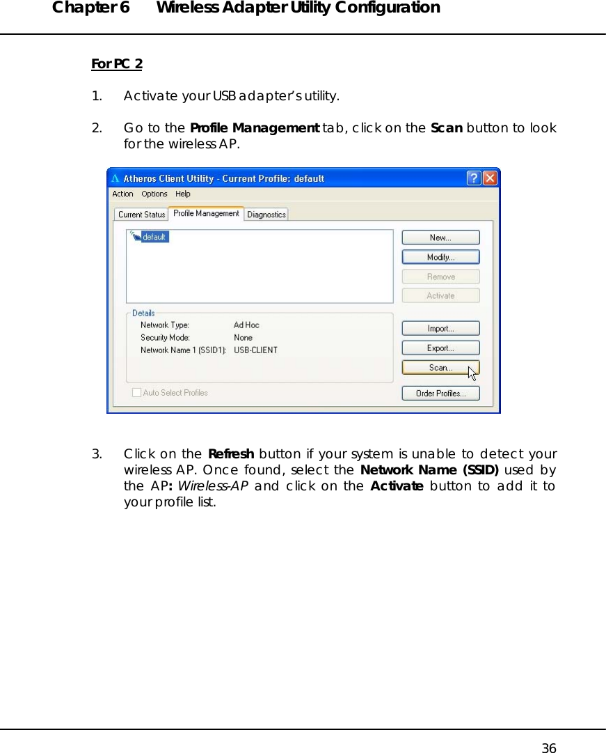 Chapter 6  Wireless Adapter Utility Configuration   36  For PC 2  1.  Activate your USB adapter’s utility.  2.  Go to the Profile Management tab, click on the Scan button to look for the wireless AP.     3.  Click on the Refresh button if your system is unable to detect your wireless AP. Once found, select the Network Name (SSID) used by the AP: Wireless-AP and click on the Activate button to add it to your profile list.  