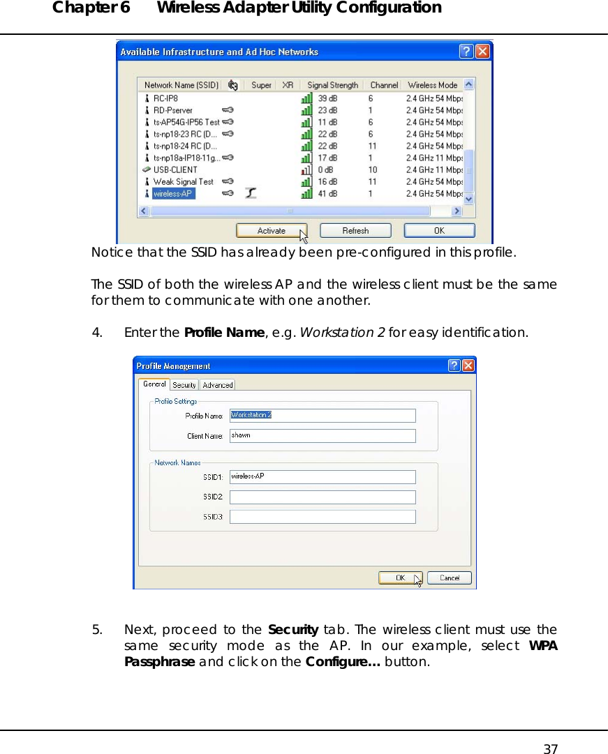 Chapter 6  Wireless Adapter Utility Configuration   37  Notice that the SSID has already been pre-configured in this profile.  The SSID of both the wireless AP and the wireless client must be the same for them to communicate with one another.  4. Enter the Profile Name, e.g. Workstation 2 for easy identification.     5.  Next, proceed to the Security tab. The wireless client must use the same security mode as the AP. In our example, select WPA Passphrase and click on the Configure… button.  